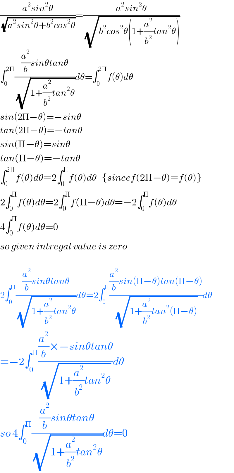 ((a^2 sin^2 θ)/(√(a^2 sin^2 θ+b^2 cos^2 θ)))=((a^2 sin^2 θ)/(√(b^2 cos^2 θ(1+(a^2 /b^2 )tan^2 θ))))  ∫_0 ^(2Π) (((a^2 /b)sinθtanθ)/(√(1+(a^2 /b^2 )tan^2 θ)))dθ=∫_0 ^(2Π) f(θ)dθ  sin(2Π−θ)=−sinθ  tan(2Π−θ)=−tanθ  sin(Π−θ)=sinθ  tan(Π−θ)=−tanθ  ∫_0 ^(2Π) f(θ)dθ=2∫_0 ^Π f(θ)dθ   {sincef(2Π−θ)=f(θ)}  2∫_0 ^Π f(θ)dθ=2∫_0 ^Π f(Π−θ)dθ=−2∫_0 ^Π f(θ)dθ  4∫_0 ^Π f(θ)dθ=0  so given intregal value is zero    2∫_0 ^Π (((a^2 /b)sinθtanθ)/(√(1+(a^2 /b^2 )tan^2 θ)))dθ=2∫_0 ^Π (((a^2 /b)sin(Π−θ)tan(Π−θ))/(√(1+(a^2 /b^2 )tan^2 (Π−θ))))dθ  =−2∫_0 ^Π (((a^2 /b)×−sinθtanθ)/(√(1+(a^2 /b^2 )tan^2 θ)))dθ  so 4∫_0 ^Π (((a^2 /b)sinθtanθ)/(√(1+(a^2 /b^2 )tan^2 θ)))dθ=0  