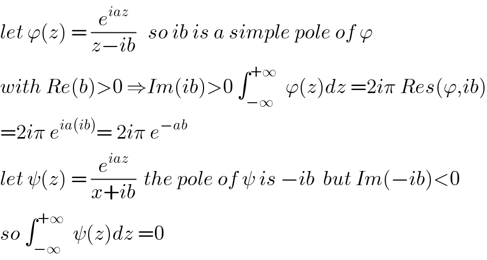 let ϕ(z) = (e^(iaz) /(z−ib))   so ib is a simple pole of ϕ  with Re(b)>0 ⇒Im(ib)>0 ∫_(−∞) ^(+∞)   ϕ(z)dz =2iπ Res(ϕ,ib)  =2iπ e^(ia(ib)) = 2iπ e^(−ab)   let ψ(z) = (e^(iaz) /(x+ib))  the pole of ψ is −ib  but Im(−ib)<0  so ∫_(−∞) ^(+∞)   ψ(z)dz =0  