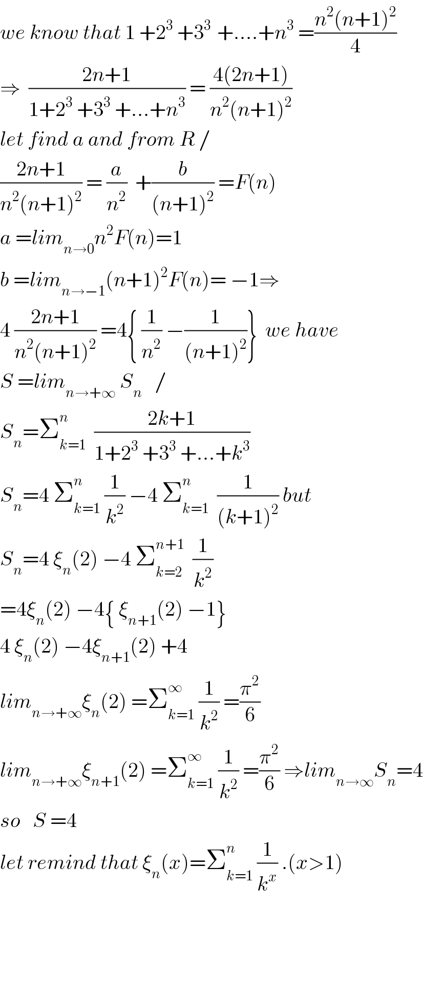 we know that 1 +2^3  +3^(3 )  +....+n^3  =((n^2 (n+1)^2 )/4)  ⇒  ((2n+1)/(1+2^3  +3^3  +...+n^3 )) = ((4(2n+1))/(n^2 (n+1)^2 ))  let find a and from R /  ((2n+1)/(n^2 (n+1)^2 )) = (a/n^2 )  +(b/((n+1)^2 )) =F(n)  a =lim_(n→0) n^2 F(n)=1  b =lim_(n→−1) (n+1)^2 F(n)= −1⇒  4 ((2n+1)/(n^2 (n+1)^2 )) =4{ (1/n^2 ) −(1/((n+1)^2 ))}  we have  S =lim_(n→+∞)  S_n    /  S_n =Σ_(k=1) ^n   ((2k+1)/(1+2^3  +3^3  +...+k^3 ))  S_n =4 Σ_(k=1) ^n  (1/k^2 ) −4 Σ_(k=1) ^n   (1/((k+1)^2 )) but  S_n =4 ξ_n (2) −4 Σ_(k=2) ^(n+1)   (1/k^2 )  =4ξ_n (2) −4{ ξ_(n+1) (2) −1}  4 ξ_n (2) −4ξ_(n+1) (2) +4  lim_(n→+∞) ξ_n (2) =Σ_(k=1) ^∞  (1/k^2 ) =(π^2 /6)  lim_(n→+∞) ξ_(n+1) (2) =Σ_(k=1) ^∞  (1/k^2 ) =(π^2 /6) ⇒lim_(n→∞) S_n =4  so   S =4  let remind that ξ_n (x)=Σ_(k=1) ^n  (1/k^x ) .(x>1)         