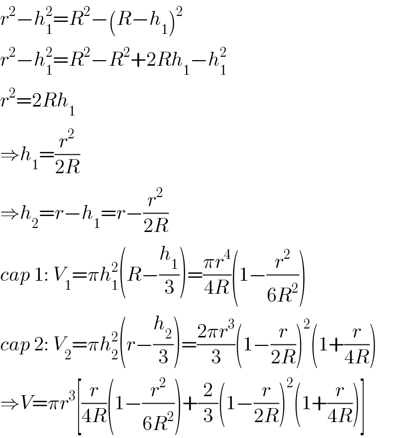 r^2 −h_1 ^2 =R^2 −(R−h_1 )^2   r^2 −h_1 ^2 =R^2 −R^2 +2Rh_1 −h_1 ^2   r^2 =2Rh_1   ⇒h_1 =(r^2 /(2R))  ⇒h_2 =r−h_1 =r−(r^2 /(2R))  cap 1: V_1 =πh_1 ^2 (R−(h_1 /3))=((πr^4 )/(4R))(1−(r^2 /(6R^2 )))  cap 2: V_2 =πh_2 ^2 (r−(h_2 /3))=((2πr^3 )/3)(1−(r/(2R)))^2 (1+(r/(4R)))  ⇒V=πr^3 [(r/(4R))(1−(r^2 /(6R^2 )))+(2/3)(1−(r/(2R)))^2 (1+(r/(4R)))]  