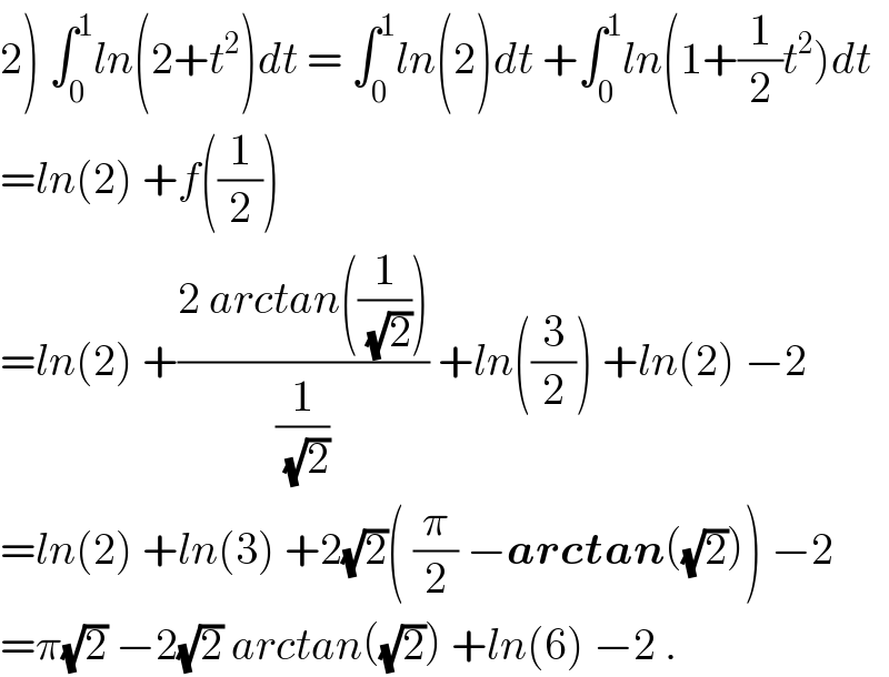 2) ∫_0 ^1 ln(2+t^2 )dt = ∫_0 ^1 ln(2)dt +∫_0 ^1 ln(1+(1/2)t^2 )dt  =ln(2) +f((1/2))  =ln(2) +((2 arctan((1/(√2))))/(1/(√2))) +ln((3/2)) +ln(2) −2  =ln(2) +ln(3) +2(√2)( (π/2) −arctan((√2))) −2  =π(√2) −2(√2) arctan((√2)) +ln(6) −2 .  