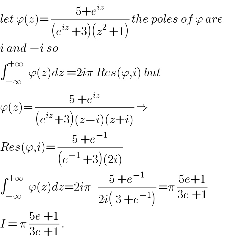 let ϕ(z)= ((5+e^(iz) )/((e^(iz)  +3)(z^2  +1))) the poles of ϕ are  i and −i so  ∫_(−∞) ^(+∞)   ϕ(z)dz =2iπ Res(ϕ,i) but  ϕ(z)= ((5 +e^(iz) )/((e^(iz ) +3)(z−i)(z+i))) ⇒  Res(ϕ,i)= ((5 +e^(−1) )/((e^(−1)  +3)(2i)))  ∫_(−∞) ^(+∞)   ϕ(z)dz=2iπ   ((5 +e^(−1) )/(2i( 3 +e^(−1) ))) =π ((5e+1)/(3e +1))  I = π ((5e +1)/(3e +1)) .  
