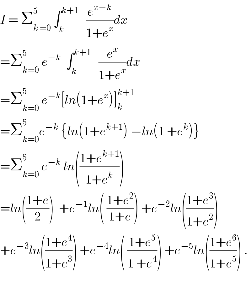 I = Σ_(k =0) ^5  ∫_k ^(k+1)    (e^(x−k) /(1+e^x ))dx  =Σ_(k=0) ^5  e^(−k)   ∫_k ^(k+1)    (e^x /(1+e^x ))dx  =Σ_(k=0) ^5  e^(−k) [ln(1+e^x )]_k ^(k+1)   =Σ_(k=0) ^5 e^(−k)  {ln(1+e^(k+1) ) −ln(1 +e^k )}  =Σ_(k=0) ^5  e^(−k)  ln(((1+e^(k+1) )/(1+e^k )))  =ln(((1+e)/2))  +e^(−1) ln( ((1+e^2 )/(1+e))) +e^(−2) ln(((1+e^3 )/(1+e^2 )))  +e^(−3) ln(((1+e^4 )/(1+e^3 ))) +e^(−4) ln( ((1+e^5 )/(1 +e^4 ))) +e^(−5) ln(((1+e^6 )/(1+e^5 ))) .    