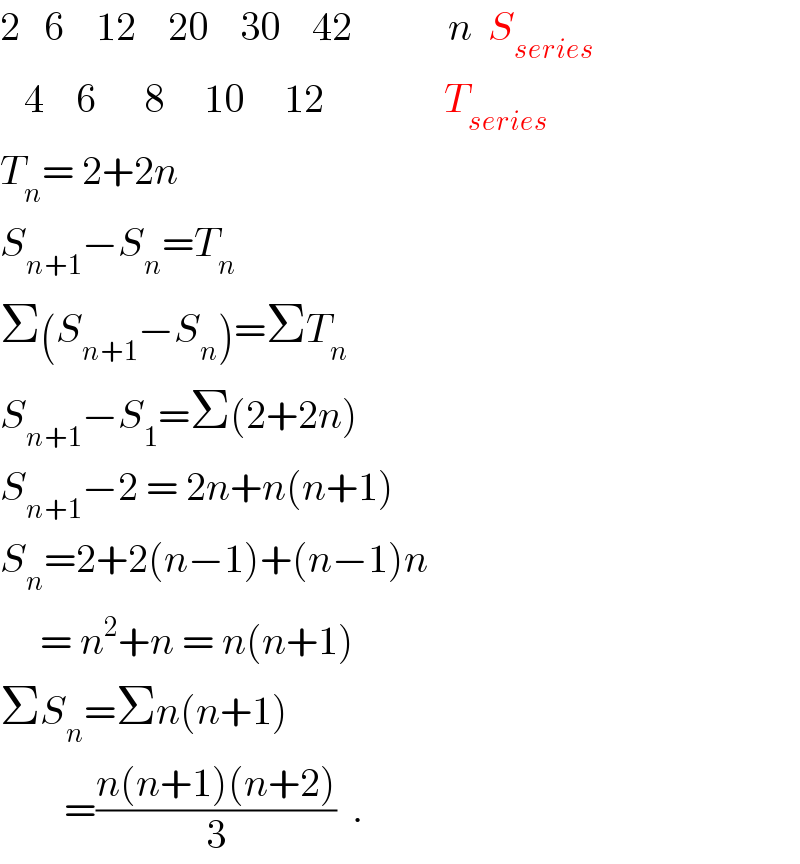 2   6    12    20    30    42            n  S_(series)      4    6      8     10     12               T_(series)      T_n = 2+2n  S_(n+1) −S_n =T_n   Σ(S_(n+1) −S_n )=ΣT_n   S_(n+1) −S_1 =Σ(2+2n)  S_(n+1) −2 = 2n+n(n+1)  S_n =2+2(n−1)+(n−1)n       = n^2 +n = n(n+1)  ΣS_n =Σn(n+1)          =((n(n+1)(n+2))/3)  .  