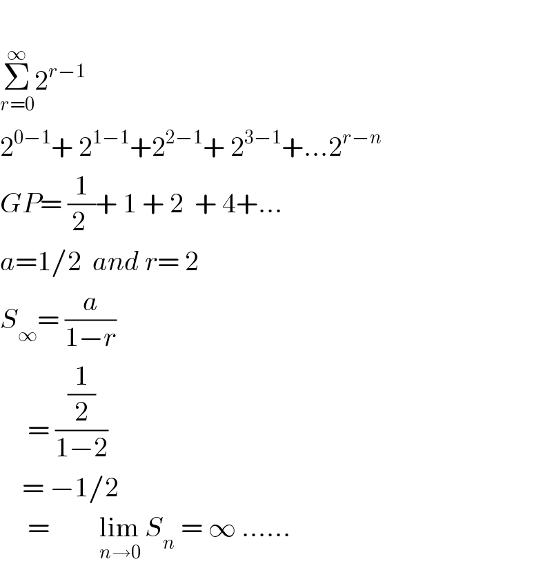   Σ_(r=0) ^∞ 2^(r−1)   2^(0−1) + 2^(1−1) +2^(2−1) + 2^(3−1) +...2^(r−n)   GP= (1/(2 ))+ 1 + 2  + 4+...  a=1/2  and r= 2  S_∞ = (a/(1−r))       = ((1/2)/(1−2))      = −1/2       =     _ lim_(n→0)  S_n  = ∞ ......  