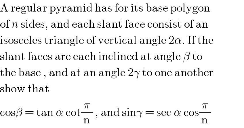 A regular pyramid has for its base polygon  of n sides, and each slant face consist of an   isosceles triangle of vertical angle 2α. If the  slant faces are each inclined at angle β to   the base , and at an angle 2γ to one another  show that  cosβ = tan α cot(π/n) , and sinγ = sec α cos(π/n)  