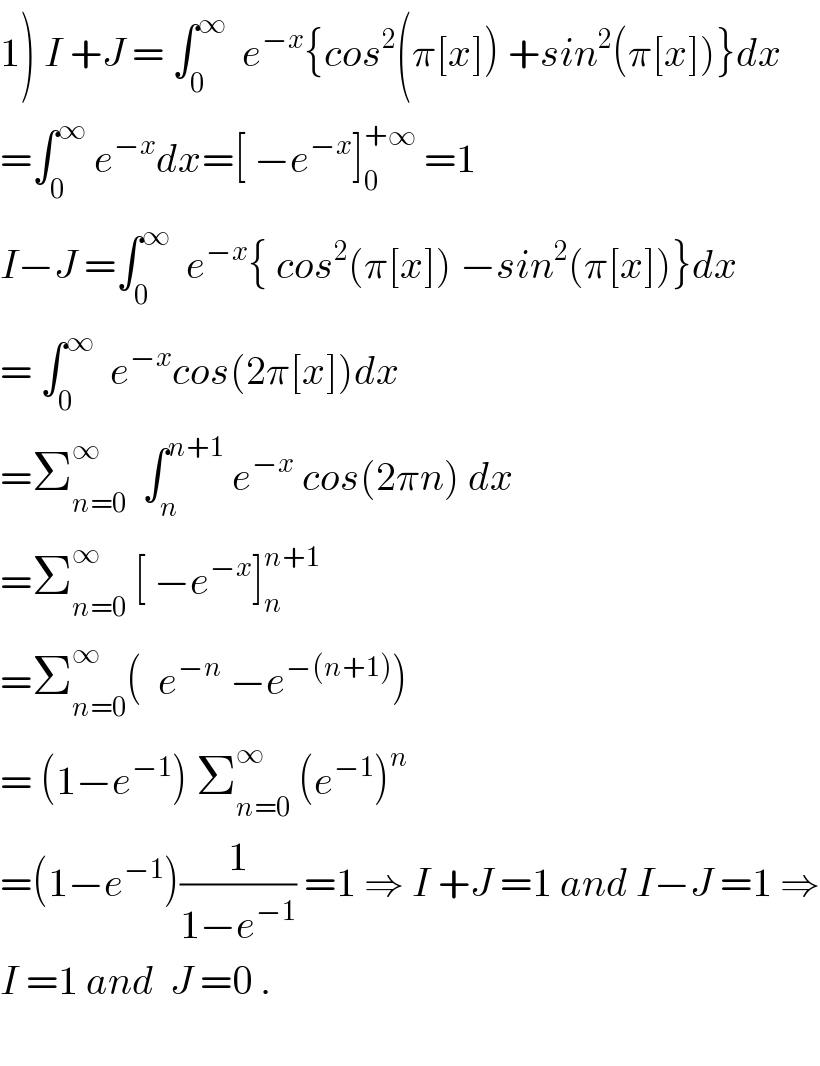 1) I +J = ∫_0 ^∞   e^(−x) {cos^2 (π[x]) +sin^2 (π[x])}dx  =∫_0 ^∞  e^(−x) dx=[ −e^(−x) ]_0 ^(+∞)  =1  I−J =∫_0 ^∞   e^(−x) { cos^2 (π[x]) −sin^2 (π[x])}dx  = ∫_0 ^∞   e^(−x) cos(2π[x])dx  =Σ_(n=0) ^∞   ∫_n ^(n+1)  e^(−x)  cos(2πn) dx  =Σ_(n=0) ^∞  [ −e^(−x) ]_n ^(n+1)   =Σ_(n=0) ^∞ (  e^(−n)  −e^(−(n+1)) )  = (1−e^(−1) ) Σ_(n=0) ^∞  (e^(−1) )^n   =(1−e^(−1) )(1/(1−e^(−1) )) =1 ⇒ I +J =1 and I−J =1 ⇒  I =1 and  J =0 .    