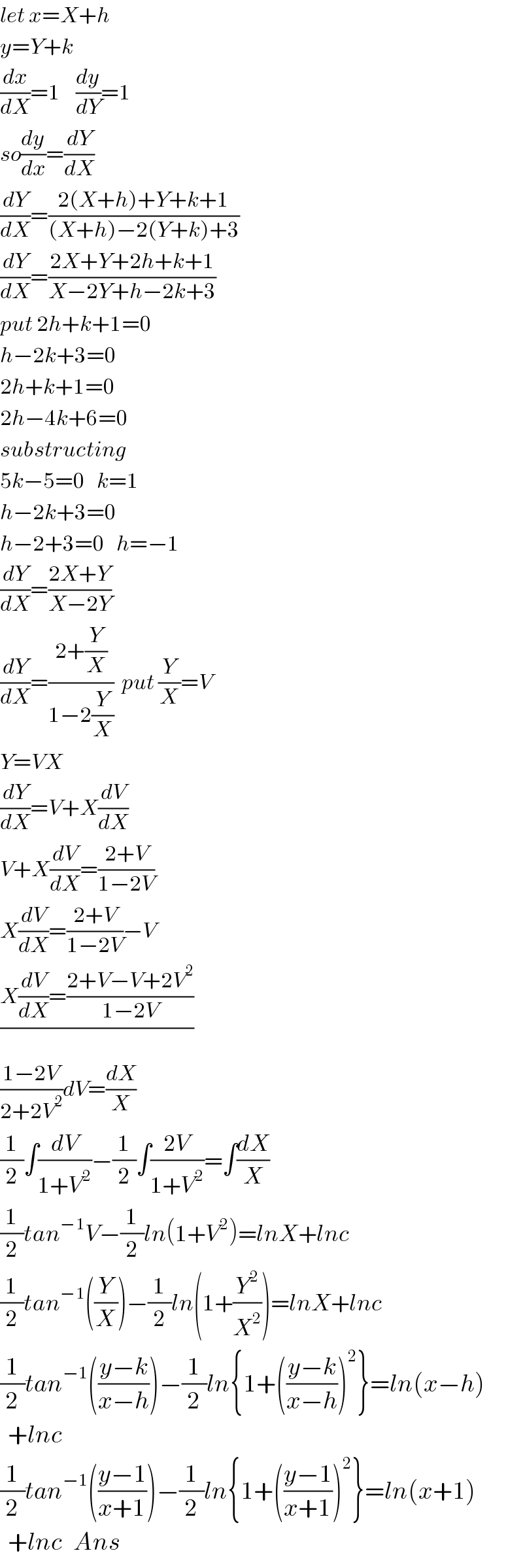 let x=X+h    y=Y+k  (dx/dX)=1    (dy/dY)=1  so(dy/dx)=(dY/dX)  (dY/dX)=((2(X+h)+Y+k+1)/((X+h)−2(Y+k)+3))  (dY/dX)=((2X+Y+2h+k+1)/(X−2Y+h−2k+3))  put 2h+k+1=0  h−2k+3=0  2h+k+1=0  2h−4k+6=0  substructing  5k−5=0   k=1    h−2k+3=0  h−2+3=0   h=−1  (dY/dX)=((2X+Y)/(X−2Y))  (dY/dX)=((2+(Y/X))/(1−2(Y/X)))  put (Y/X)=V  Y=VX  (dY/dX)=V+X(dV/dX)  V+X(dV/dX)=((2+V)/(1−2V))  X(dV/dX)=((2+V)/(1−2V))−V  ((X(dV/dX)=((2+V−V+2V^2 )/(1−2V)))/)  ((1−2V)/(2+2V^2 ))dV=(dX/X)  (1/2)∫(dV/(1+V^2 ))−(1/2)∫((2V)/(1+V^2 ))=∫(dX/X)  (1/2)tan^(−1) V−(1/2)ln(1+V^2 )=lnX+lnc  (1/2)tan^(−1) ((Y/X))−(1/2)ln(1+(Y^2 /X^2 ))=lnX+lnc  (1/2)tan^(−1) (((y−k)/(x−h)))−(1/2)ln{1+(((y−k)/(x−h)))^2 }=ln(x−h)    +lnc  (1/2)tan^(−1) (((y−1)/(x+1)))−(1/2)ln{1+(((y−1)/(x+1)))^2 }=ln(x+1)    +lnc   Ans  