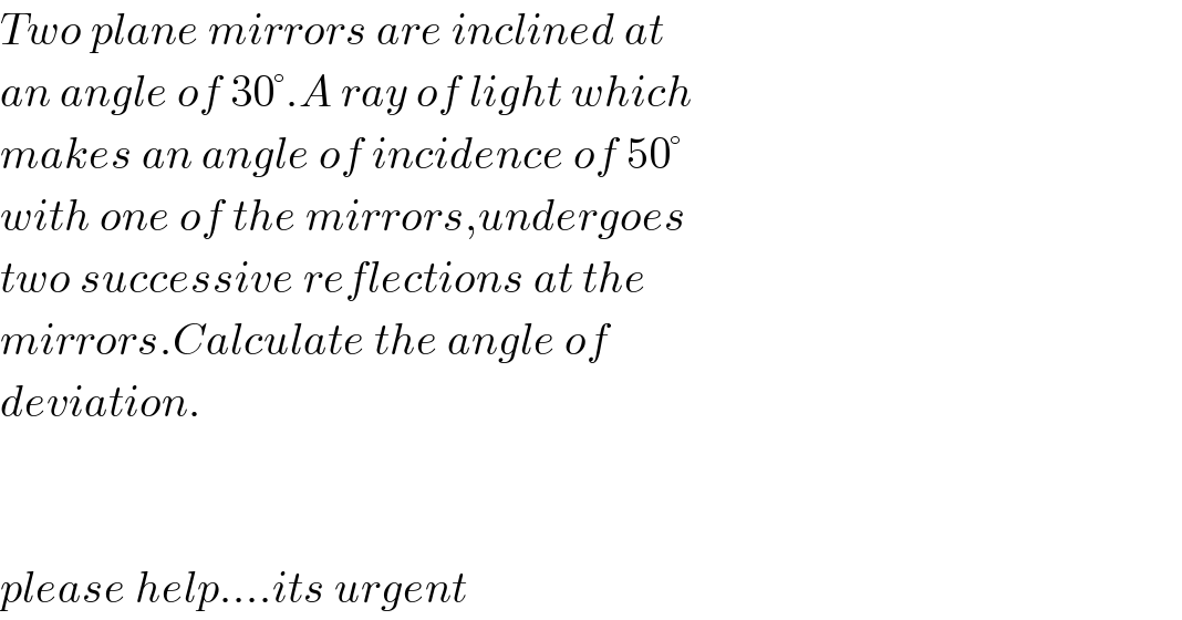 Two plane mirrors are inclined at  an angle of 30°.A ray of light which  makes an angle of incidence of 50°  with one of the mirrors,undergoes  two successive reflections at the  mirrors.Calculate the angle of  deviation.      please help....its urgent  