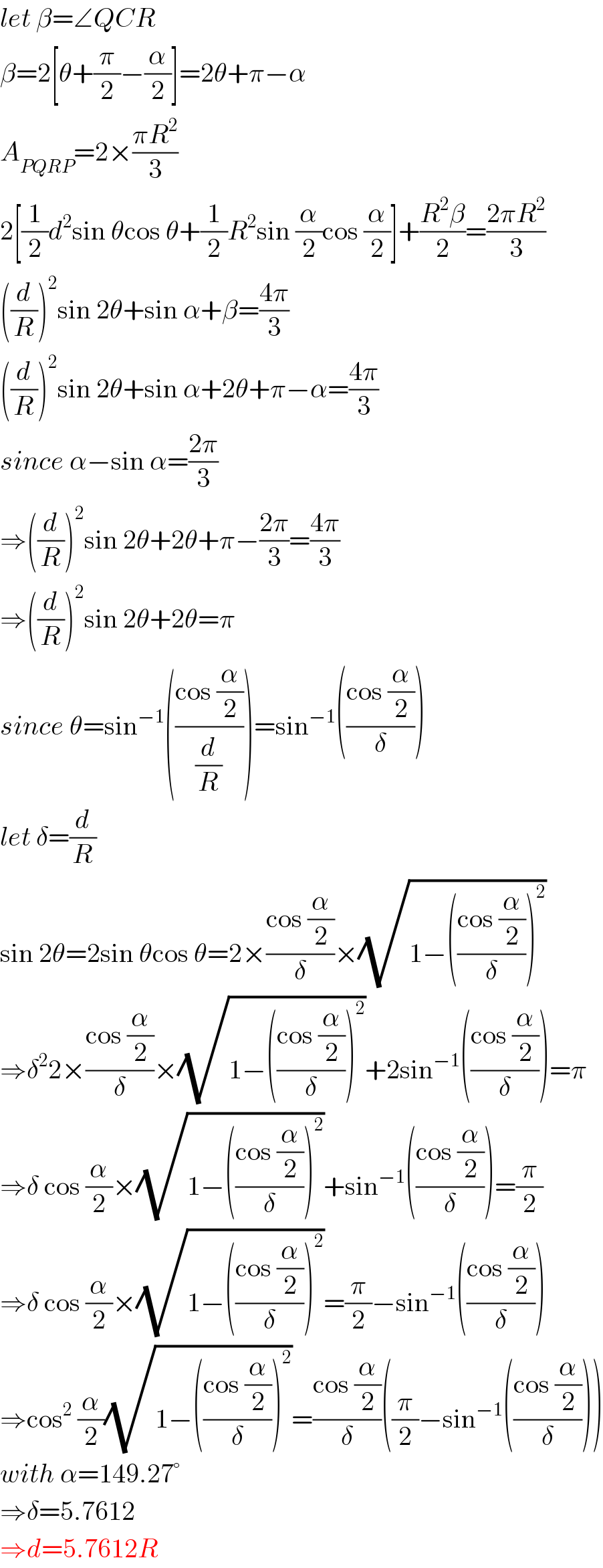 let β=∠QCR  β=2[θ+(π/2)−(α/2)]=2θ+π−α  A_(PQRP) =2×((πR^2 )/3)  2[(1/2)d^2 sin θcos θ+(1/2)R^2 sin (α/2)cos (α/2)]+((R^2 β)/2)=((2πR^2 )/3)  ((d/R))^2 sin 2θ+sin α+β=((4π)/3)  ((d/R))^2 sin 2θ+sin α+2θ+π−α=((4π)/3)  since α−sin α=((2π)/3)  ⇒((d/R))^2 sin 2θ+2θ+π−((2π)/3)=((4π)/3)  ⇒((d/R))^2 sin 2θ+2θ=π  since θ=sin^(−1) (((cos (α/2))/(d/R)))=sin^(−1) (((cos (α/2))/δ))  let δ=(d/R)  sin 2θ=2sin θcos θ=2×((cos (α/2))/δ)×(√(1−(((cos (α/2))/δ))^2 ))  ⇒δ^2 2×((cos (α/2))/δ)×(√(1−(((cos (α/2))/δ))^2 ))+2sin^(−1) (((cos (α/2))/δ))=π  ⇒δ cos (α/2)×(√(1−(((cos (α/2))/δ))^2 ))+sin^(−1) (((cos (α/2))/δ))=(π/2)  ⇒δ cos (α/2)×(√(1−(((cos (α/2))/δ))^2 ))=(π/2)−sin^(−1) (((cos (α/2))/δ))  ⇒cos^2  (α/2)(√(1−(((cos (α/2))/δ))^2 ))=((cos (α/2))/δ)((π/2)−sin^(−1) (((cos (α/2))/δ)))  with α=149.27°  ⇒δ=5.7612  ⇒d=5.7612R  