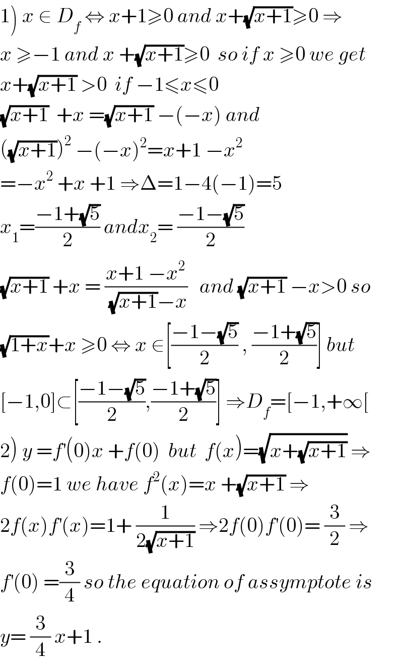 1) x ∈ D_f  ⇔ x+1≥0 and x+(√(x+1))≥0 ⇒  x ≥−1 and x +(√(x+1))≥0  so if x ≥0 we get  x+(√(x+1)) >0  if −1≤x≤0  (√(x+1))  +x =(√(x+1)) −(−x) and  ((√(x+1)))^2  −(−x)^2 =x+1 −x^2   =−x^2  +x +1 ⇒Δ=1−4(−1)=5  x_1 =((−1+(√5))/2) andx_2 = ((−1−(√5))/2)  (√(x+1)) +x = ((x+1 −x^2 )/((√(x+1))−x))   and (√(x+1)) −x>0 so  (√(1+x))+x ≥0 ⇔ x ∈[((−1−(√5))/2) , ((−1+(√5))/2)] but  [−1,0]⊂[((−1−(√5))/2),((−1+(√5))/2)] ⇒D_f =[−1,+∞[  2) y =f^′ (0)x +f(0)  but  f(x)=(√(x+(√(x+1)))) ⇒  f(0)=1 we have f^2 (x)=x +(√(x+1)) ⇒  2f(x)f^′ (x)=1+ (1/(2(√(x+1)))) ⇒2f(0)f^′ (0)= (3/2) ⇒  f^′ (0) =(3/4) so the equation of assymptote is  y= (3/4) x+1 .  
