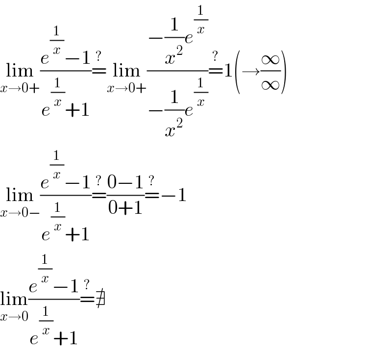 lim_(x→0+) ((e^(1/x) −1)/(e^(1/x) +1))=^? lim_(x→0+) ((−(1/x^2 )e^(1/x) )/(−(1/x^2 )e^(1/x) ))=^? 1(→(∞/∞))  lim_(x→0−) ((e^(1/x) −1)/(e^(1/x) +1))=^? ((0−1)/(0+1))=^? −1  lim_(x→0) ((e^(1/x) −1)/(e^(1/x) +1))=^? ∄  