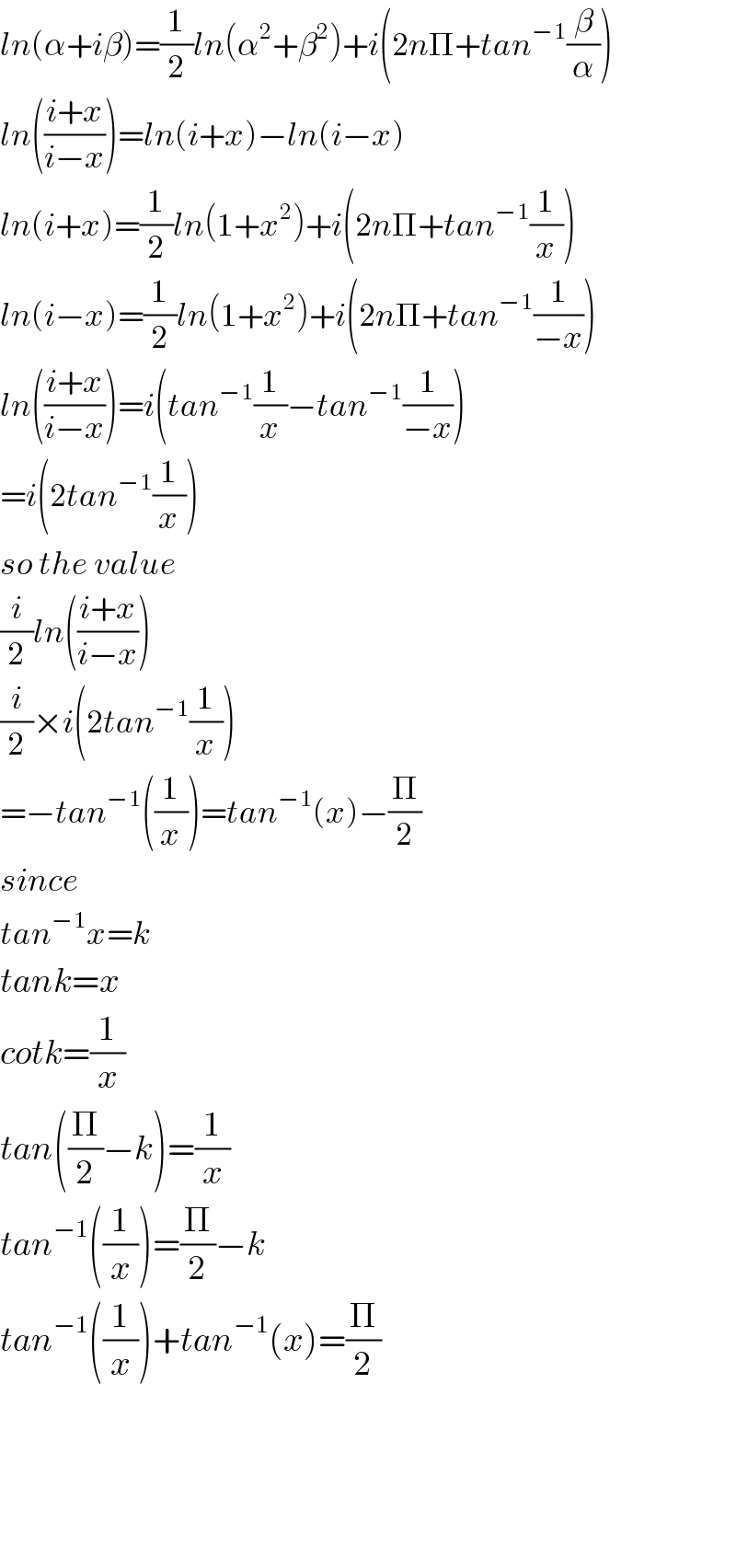 ln(α+iβ)=(1/2)ln(α^2 +β^2 )+i(2nΠ+tan^(−1) (β/α))  ln(((i+x)/(i−x)))=ln(i+x)−ln(i−x)  ln(i+x)=(1/2)ln(1+x^2 )+i(2nΠ+tan^(−1) (1/x))  ln(i−x)=(1/2)ln(1+x^2 )+i(2nΠ+tan^(−1) (1/(−x)))  ln(((i+x)/(i−x)))=i(tan^(−1) (1/x)−tan^(−1) (1/(−x)))  =i(2tan^(−1) (1/x))  so the value  (i/2)ln(((i+x)/(i−x)))  (i/2)×i(2tan^(−1) (1/x))  =−tan^(−1) ((1/x))=tan^(−1) (x)−(Π/2)  since  tan^(−1) x=k  tank=x  cotk=(1/x)  tan((Π/2)−k)=(1/x)  tan^(−1) ((1/x))=(Π/2)−k  tan^(−1) ((1/x))+tan^(−1) (x)=(Π/2)        