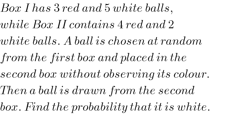 Box I has 3 red and 5 white balls,  while Box II contains 4 red and 2   white balls. A ball is chosen at random  from the first box and placed in the  second box without observing its colour.  Then a ball is drawn from the second  box. Find the probability that it is white.  