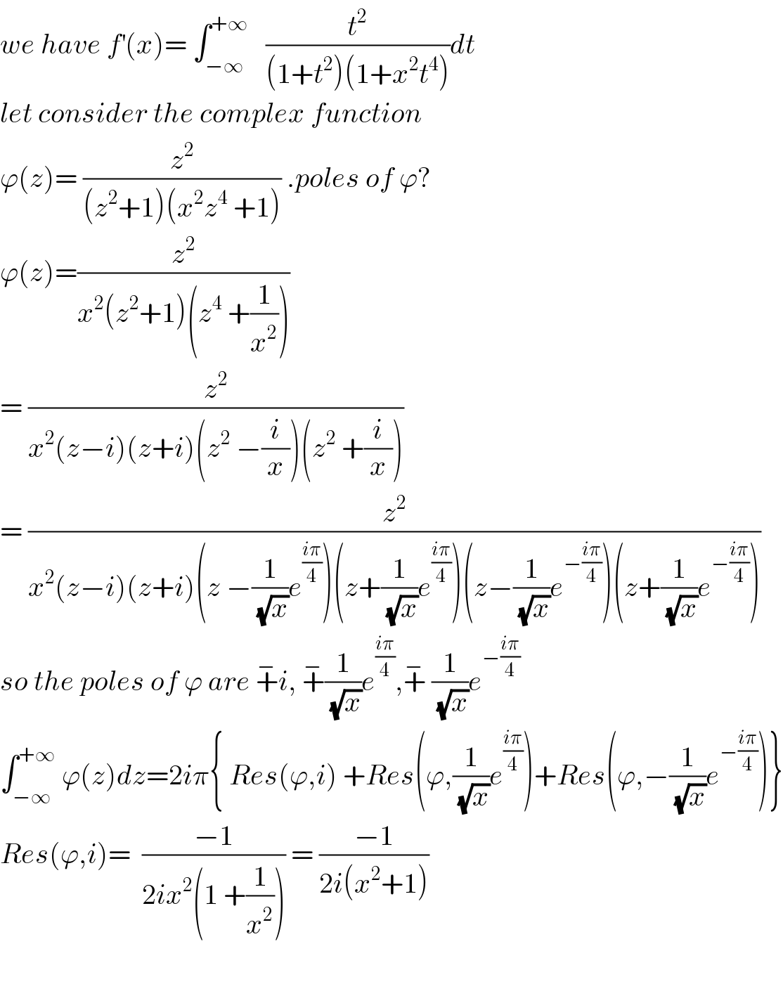 we have f^′ (x)= ∫_(−∞) ^(+∞)    (t^2 /((1+t^2 )(1+x^2 t^4 )))dt  let consider the complex function  ϕ(z)= (z^2 /((z^2 +1)(x^2 z^4  +1))) .poles of ϕ?  ϕ(z)=(z^2 /(x^2 (z^2 +1)(z^4  +(1/x^2 ))))   = (z^2 /(x^2 (z−i)(z+i)(z^2  −(i/x))(z^2  +(i/x))))  = (z^2 /(x^2 (z−i)(z+i)(z −(1/(√x))e^((iπ)/4) )(z+(1/(√x))e^((iπ)/4) )(z−(1/(√x))e^(−((iπ)/4)) )(z+(1/(√x))e^(−((iπ)/4)) )))  so the poles of ϕ are +^− i, +^− (1/(√x))e^((iπ)/4) ,+^−  (1/(√x))e^(−((iπ)/4))   ∫_(−∞) ^(+∞)  ϕ(z)dz=2iπ{ Res(ϕ,i) +Res(ϕ,(1/(√x))e^((iπ)/4) )+Res(ϕ,−(1/(√x))e^(−((iπ)/4)) )}  Res(ϕ,i)=  ((−1)/(2ix^2 (1 +(1/x^2 )))) = ((−1)/(2i(x^2 +1)))    