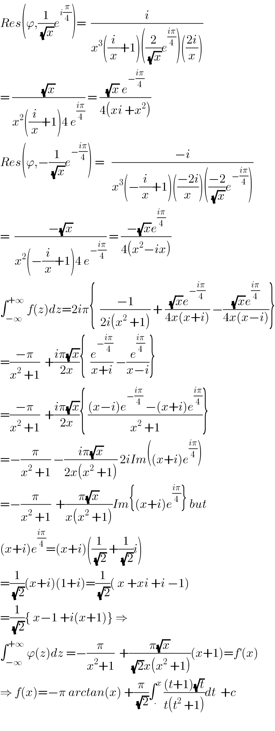 Res(ϕ,(1/(√x))e^(i(π/4)) )=  (i/(x^3 ((i/x)+1)((2/(√x))e^((iπ)/4) )(((2i)/x))))  = ((√x)/(x^2 ((i/x)+1)4 e^((iπ)/4) )) = (((√x) e^(−((iπ)/4)) )/(4(xi +x^2 )))  Res(ϕ,−(1/(√x))e^(−((iπ)/4)) ) =   ((−i)/(x^3 (−(i/x)+1)(((−2i)/x))(((−2)/(√x))e^(−((iπ)/4)) )))  =  ((−(√x))/(x^2 (−(i/x)+1)4 e^(−((iπ)/4)) )) = ((−(√x)e^((iπ)/4) )/(4(x^2 −ix)))  ∫_(−∞) ^(+∞)  f(z)dz=2iπ{  ((−1)/(2i(x^2  +1))) + (((√x)e^(−((iπ)/4)) )/(4x(x+i))) −(((√x)e^((iπ)/4) )/(4x(x−i)))}  =((−π)/(x^2  +1))  +((iπ(√x))/(2x)){  (e^(−((iπ)/4)) /(x+i)) −(e^((iπ)/4) /(x−i))}  =((−π)/(x^2  +1))  +((iπ(√x))/(2x)){ (((x−i)e^(−((iπ)/4))  −(x+i)e^((iπ)/4) )/(x^2  +1))}  =−(π/(x^2  +1)) −((iπ(√x))/(2x(x^2  +1))) 2iIm((x+i)e^((iπ)/4) )  =−(π/(x^2  +1))  +((π(√x))/(x(x^2  +1)))Im{(x+i)e^((iπ)/4) } but  (x+i)e^((iπ)/4) =(x+i)((1/(√2)) +(1/(√2))i)  =(1/(√2))(x+i)(1+i)=(1/(√2))( x +xi +i −1)  =(1/(√2)){ x−1 +i(x+1)} ⇒  ∫_(−∞) ^(+∞)  ϕ(z)dz =−(π/(x^2 +1))  +((π(√x))/((√2)x(x^2  +1)))(x+1)=f^′ (x)  ⇒ f(x)=−π arctan(x) +(π/(√2))∫_. ^x  (((t+1)(√t))/(t(t^2  +1)))dt  +c    