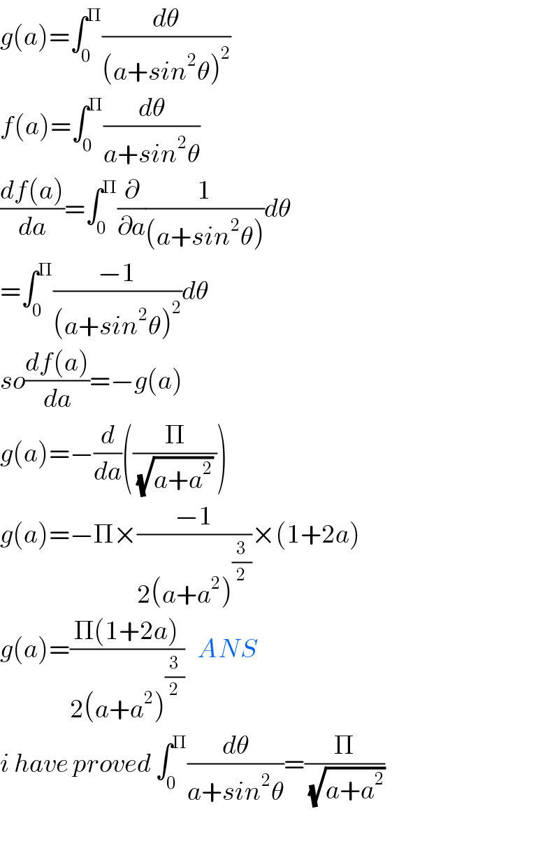 g(a)=∫_0 ^Π (dθ/((a+sin^2 θ)^2 ))  f(a)=∫_0 ^Π (dθ/(a+sin^2 θ))  ((df(a))/da)=∫_0 ^Π (∂/∂a)(1/((a+sin^2 θ)))dθ  =∫_0 ^Π ((−1)/((a+sin^2 θ)^2 ))dθ  so((df(a))/da)=−g(a)  g(a)=−(d/da)((Π/((√(a+a^2 )) )))  g(a)=−Π×((−1)/(2(a+a^2 )^(3/2) ))×(1+2a)  g(a)=((Π(1+2a))/(2(a+a^2 )^(3/2) ))   ANS  i have proved ∫_0 ^Π (dθ/(a+sin^2 θ))=(Π/(√(a+a^2 )))    
