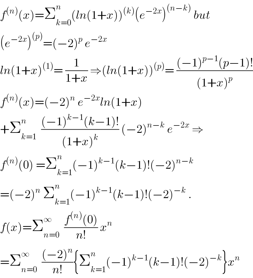 f^((n)) (x)=Σ_(k=0) ^n (ln(1+x))^((k)) (e^(−2x) )^((n−k))  but  (e^(−2x) )^((p)) =(−2)^p  e^(−2x)   ln(1+x)^((1)) = (1/(1+x)) ⇒(ln(1+x))^((p)) = (((−1)^(p−1) (p−1)!)/((1+x)^p ))  f^((n)) (x)=(−2)^n  e^(−2x) ln(1+x)  +Σ_(k=1) ^n   (((−1)^(k−1) (k−1)!)/((1+x)^k )) (−2)^(n−k)  e^(−2x)  ⇒  f^((n)) (0) =Σ_(k=1) ^n (−1)^(k−1) (k−1)!(−2)^(n−k)   =(−2)^n  Σ_(k=1) ^n (−1)^(k−1) (k−1)!(−2)^(−k)  .  f(x)=Σ_(n=0) ^∞   ((f^((n)) (0))/(n!)) x^n   =Σ_(n=0) ^∞   (((−2)^n )/(n!)){Σ_(k=1) ^n (−1)^(k−1) (k−1)!(−2)^(−k) }x^n   