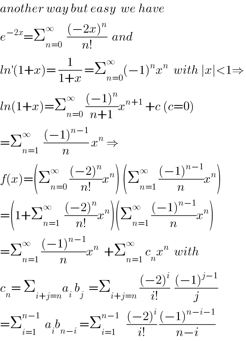 another way but easy  we have  e^(−2x) =Σ_(n=0) ^∞   (((−2x)^n )/(n!))  and  ln^′ (1+x)= (1/(1+x)) =Σ_(n=0) ^∞ (−1)^n x^n   with ∣x∣<1⇒  ln(1+x)=Σ_(n=0) ^∞  (((−1)^n )/(n+1))x^(n+1)  +c (c=0)  =Σ_(n=1) ^∞   (((−1)^(n−1) )/n) x^n  ⇒  f(x)=(Σ_(n=0) ^∞  (((−2)^n )/(n!))x^n ) (Σ_(n=1) ^∞  (((−1)^(n−1) )/n)x^n )  =(1+Σ_(n=1) ^∞   (((−2)^n )/(n!))x^n )(Σ_(n=1) ^∞  (((−1)^(n−1) )/n)x^n )  =Σ_(n=1) ^∞  (((−1)^(n−1) )/n)x^n   +Σ_(n=1) ^∞  c_n x^n   with  c_n = Σ_(i+j=n) a_i  b_j   =Σ_(i+j=n)  (((−2)^i )/(i!))  (((−1)^(j−1) )/j)  =Σ_(i=1) ^(n−1)   a_i b_(n−i)  =Σ_(i=1) ^(n−1)    (((−2)^i )/(i!)) (((−1)^(n−i−1) )/(n−i))  