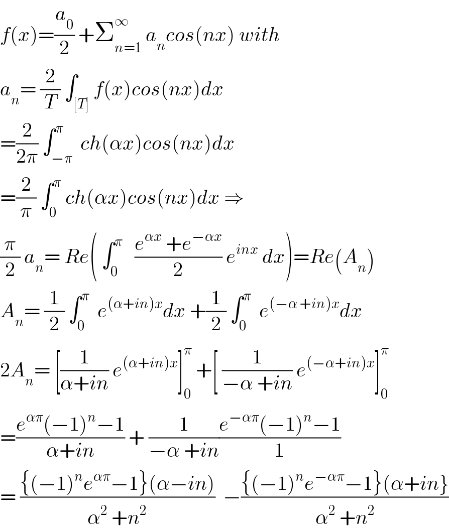 f(x)=(a_0 /2) +Σ_(n=1) ^∞  a_n cos(nx) with  a_n = (2/T) ∫_([T]) f(x)cos(nx)dx  =(2/(2π)) ∫_(−π) ^π  ch(αx)cos(nx)dx  =(2/π) ∫_0 ^π  ch(αx)cos(nx)dx ⇒  (π/2) a_n = Re( ∫_0 ^π    ((e^(αx)  +e^(−αx) )/2) e^(inx)  dx)=Re(A_n )  A_n = (1/2) ∫_0 ^π   e^((α+in)x) dx +(1/2) ∫_0 ^π   e^((−α +in)x) dx  2A_n = [(1/(α+in)) e^((α+in)x) ]_0 ^π  +[ (1/(−α +in)) e^((−α+in)x) ]_0 ^π   =((e^(απ) (−1)^n −1)/(α+in)) + (1/(−α +in))((e^(−απ) (−1)^n −1)/1)  = (({(−1)^n e^(απ) −1}(α−in))/(α^2  +n^2 ))  −(({(−1)^n e^(−απ) −1}(α+in})/(α^2  +n^2 ))  