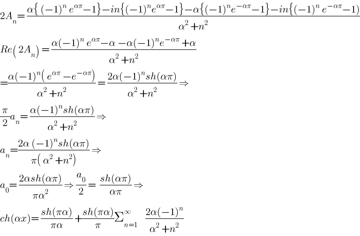2A_n = ((α{ (−1)^n  e^(απ) −1}−in{(−1)^n e^(απ) −1}−α{(−1)^n e^(−απ) −1}−in{(−1)^n  e^(−απ) −1))/(α^2  +n^2 ))  Re( 2A_n ) = ((α(−1)^n  e^(απ) −α −α(−1)^n e^(−απ)  +α)/(α^2  +n^2 ))  =((α(−1)^n ( e^(απ)  −e^(−απ) ))/(α^2  +n^2 )) = ((2α(−1)^n sh(απ))/(α^2  +n^2 )) ⇒  (π/2)a_n = ((α(−1)^n sh(απ))/(α^2  +n^2 )) ⇒  a_n =((2α (−1)^n sh(απ))/(π( α^2  +n^2 ))) ⇒  a_0 = ((2αsh(απ))/(πα^2 )) ⇒ (a_0 /2) =  ((sh(απ))/(απ)) ⇒  ch(αx)= ((sh(πα))/(πα)) +((sh(πα))/π)Σ_(n=1) ^∞     ((2α(−1)^n )/(α^2  +n^2 ))  