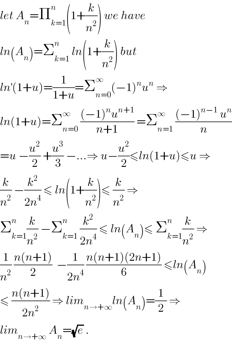 let A_n =Π_(k=1) ^n (1+(k/n^2 )) we have   ln(A_n )=Σ_(k=1) ^n  ln(1+(k/n^2 )) but  ln^′ (1+u)=(1/(1+u))=Σ_(n=0) ^∞ (−1)^n u^n  ⇒  ln(1+u)=Σ_(n=0) ^∞  (((−1)^n u^(n+1) )/(n+1)) =Σ_(n=1) ^∞  (((−1)^(n−1)  u^n )/n)  =u −(u^2 /2) +(u^3 /3) −...⇒ u−(u^2 /2)≤ln(1+u)≤u ⇒  (k/n^2 ) −(k^2 /(2n^4 )) ≤ ln(1+(k/n^2 ))≤ (k/n^2 ) ⇒  Σ_(k=1) ^n (k/n^2 ) −Σ_(k=1) ^n  (k^2 /(2n^4 )) ≤ ln(A_n )≤ Σ_(k=1) ^n (k/n^2 ) ⇒  (1/n^2 ) ((n(n+1))/2)  −(1/(2n^4 )) ((n(n+1)(2n+1))/6) ≤ln(A_n )  ≤ ((n(n+1))/(2n^2 )) ⇒ lim_(n→+∞) ln(A_n )=(1/2) ⇒  lim_(n→+∞)  A_n =(√e) .  