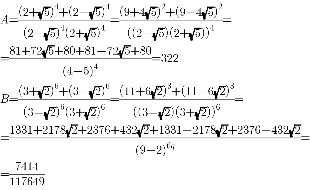 A=(((2+(√5))^4 +(2−(√5))^4 )/((2−(√5))^4 (2+(√5))^4 ))=(((9+4(√5))^2 +(9−4(√5))^2 )/(((2−(√5))(2+(√5)))^4 ))=  =((81+72(√5)+80+81−72(√5)+80)/((4−5)^4 ))=322  B=(((3+(√2))^6 +(3−(√2))^6 )/((3−(√2))^6 (3+(√2))^6 ))=(((11+6(√2))^3 +(11−6(√2))^3 )/(((3−(√2))(3+(√2)))^6 ))=  =((1331+2178(√2)+2376+432(√2)+1331−2178(√2)+2376−432(√2))/((9−2)^(6q) ))=  =((7414)/(117649))  