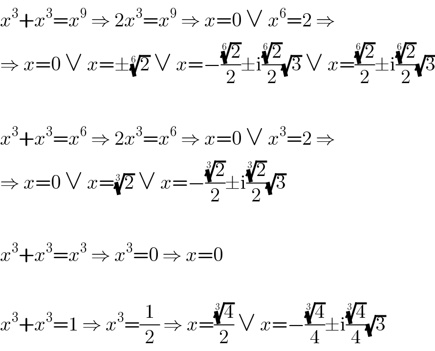 x^3 +x^3 =x^9  ⇒ 2x^3 =x^9  ⇒ x=0 ∨ x^6 =2 ⇒  ⇒ x=0 ∨ x=±(2)^(1/6)  ∨ x=−((2)^(1/6) /2)±i((2)^(1/6) /2)(√3) ∨ x=((2)^(1/6) /2)±i((2)^(1/6) /2)(√3)    x^3 +x^3 =x^6  ⇒ 2x^3 =x^6  ⇒ x=0 ∨ x^3 =2 ⇒  ⇒ x=0 ∨ x=(2)^(1/3)  ∨ x=−((2)^(1/3) /2)±i((2)^(1/3) /2)(√3)    x^3 +x^3 =x^3  ⇒ x^3 =0 ⇒ x=0    x^3 +x^3 =1 ⇒ x^3 =(1/2) ⇒ x=((4)^(1/3) /2) ∨ x=−((4)^(1/3) /4)±i((4)^(1/3) /4)(√3)  