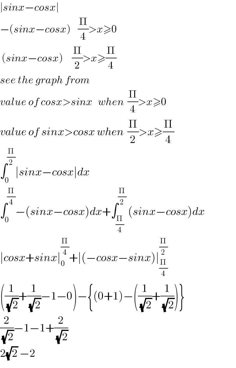 ∣sinx−cosx∣  −(sinx−cosx)    (Π/4)>x≥0   (sinx−cosx)     (Π/2)>x≥(Π/4)  see the graph from   value of cosx>sinx   when  (Π/4)>x≥0  value of sinx>cosx when  (Π/2)>x≥(Π/4)  ∫_0 ^(Π/2) ∣sinx−cosx∣dx  ∫_0 ^(Π/4) −(sinx−cosx)dx+∫_(Π/4) ^(Π/2)  (sinx−cosx)dx  ∣cosx+sinx∣_0 ^(Π/4) +∣(−cosx−sinx)∣_(Π/4) ^(Π/2)   ((1/(√2))+(1/(√2))−1−0)−{(0+1)−((1/(√2))+(1/(√2)))}  (2/(√2))−1−1+(2/(√2))  2(√2) −2  