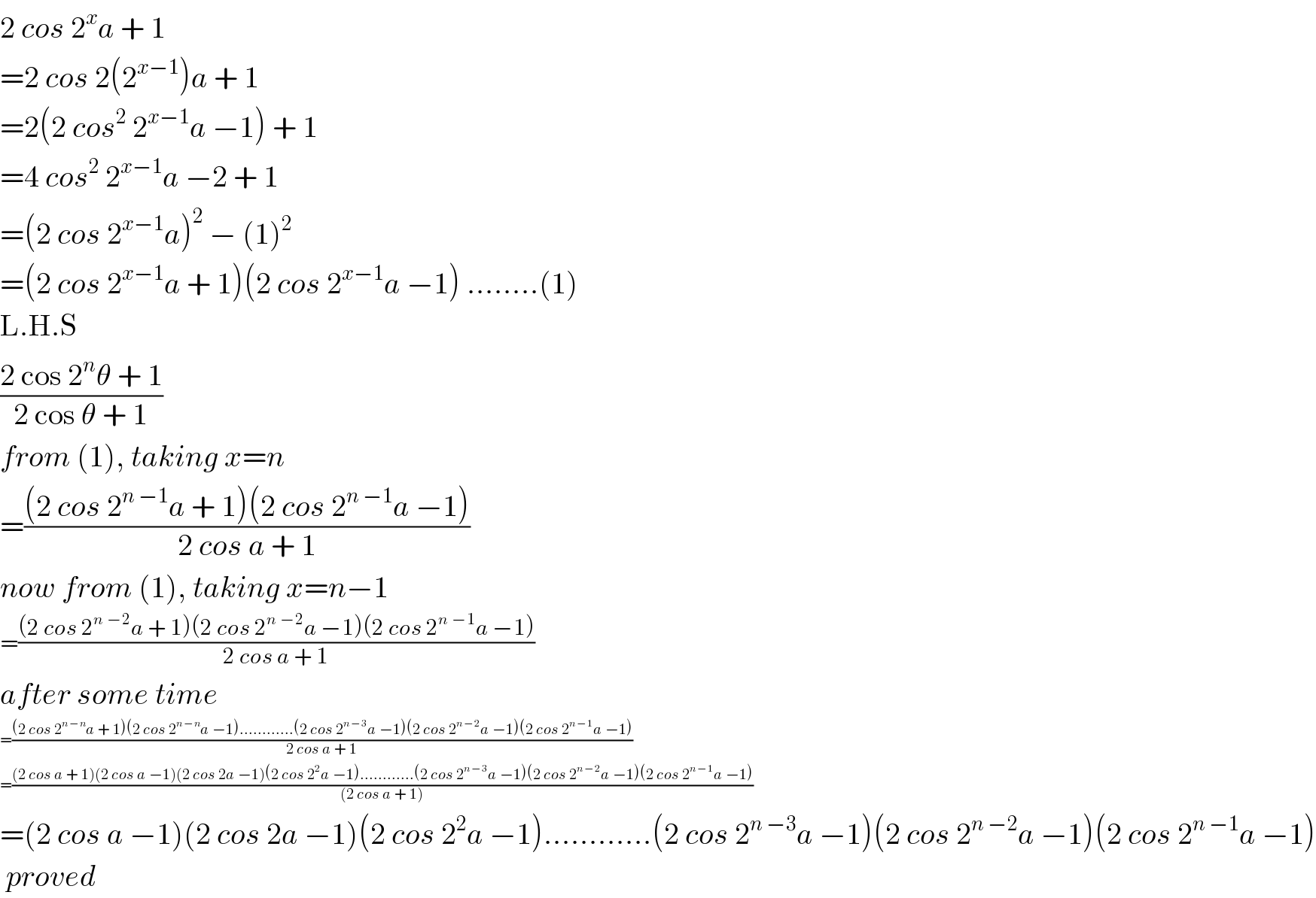 2 cos 2^x a + 1  =2 cos 2(2^(x−1) )a + 1  =2(2 cos^2  2^(x−1) a −1) + 1  =4 cos^2  2^(x−1) a −2 + 1  =(2 cos 2^(x−1) a)^2  − (1)^2   =(2 cos 2^(x−1) a + 1)(2 cos 2^(x−1) a −1) ........(1)  L.H.S  ((2 cos 2^n θ + 1)/(2 cos θ + 1))  from (1), taking x=n  =(((2 cos 2^(n −1) a + 1)(2 cos 2^(n −1) a −1))/(2 cos a + 1))  now from (1), taking x=n−1  =(((2 cos 2^(n −2) a + 1)(2 cos 2^(n −2) a −1)(2 cos 2^(n −1) a −1))/(2 cos a + 1))  after some time  =(((2 cos 2^(n −n) a + 1)(2 cos 2^(n −n) a −1)............(2 cos 2^(n −3) a −1)(2 cos 2^(n −2) a −1)(2 cos 2^(n −1) a −1))/(2 cos a + 1))  =(((2 cos a + 1)(2 cos a −1)(2 cos 2a −1)(2 cos 2^2 a −1)............(2 cos 2^(n −3) a −1)(2 cos 2^(n −2) a −1)(2 cos 2^(n −1) a −1))/((2 cos a + 1)))  =(2 cos a −1)(2 cos 2a −1)(2 cos 2^2 a −1)............(2 cos 2^(n −3) a −1)(2 cos 2^(n −2) a −1)(2 cos 2^(n −1) a −1)   proved  
