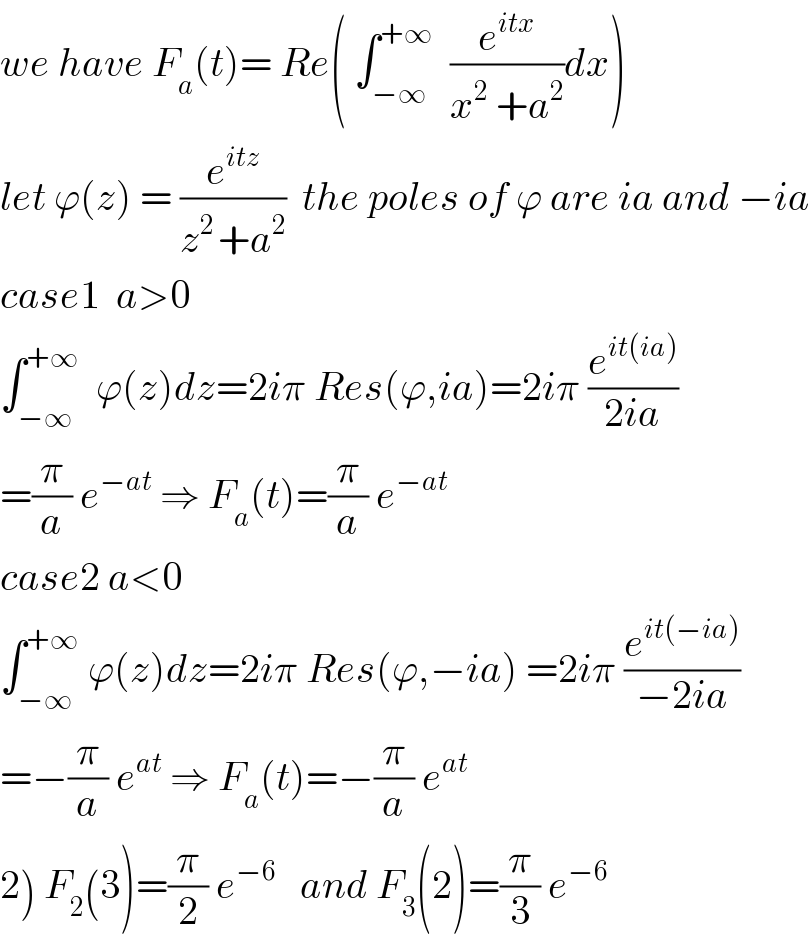 we have F_a (t)= Re( ∫_(−∞) ^(+∞)   (e^(itx) /(x^2  +a^2 ))dx)  let ϕ(z) = (e^(itz) /(z^(2 ) +a^2 ))  the poles of ϕ are ia and −ia  case1  a>0  ∫_(−∞) ^(+∞)   ϕ(z)dz=2iπ Res(ϕ,ia)=2iπ (e^(it(ia)) /(2ia))  =(π/a) e^(−at)  ⇒ F_a (t)=(π/a) e^(−at)   case2 a<0  ∫_(−∞) ^(+∞)  ϕ(z)dz=2iπ Res(ϕ,−ia) =2iπ (e^(it(−ia)) /(−2ia))  =−(π/a) e^(at)  ⇒ F_a (t)=−(π/a) e^(at)   2) F_2 (3)=(π/2) e^(−6)    and F_3 (2)=(π/3) e^(−6)   
