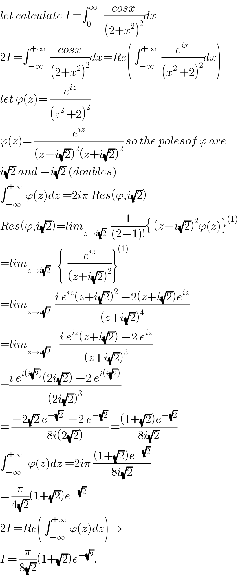 let calculate I =∫_0 ^∞    ((cosx)/((2+x^2 )^2 ))dx  2I =∫_(−∞) ^(+∞)   ((cosx)/((2+x^2 )^2 ))dx=Re( ∫_(−∞) ^(+∞)   (e^(ix) /((x^2  +2)^2 ))dx)  let ϕ(z)= (e^(iz) /((z^2  +2)^2 ))  ϕ(z)= (e^(iz) /((z−i(√2))^2 (z+i(√2))^2 )) so the polesof ϕ are  i(√2) and −i(√2) (doubles)  ∫_(−∞) ^(+∞)  ϕ(z)dz =2iπ Res(ϕ,i(√2))  Res(ϕ,i(√2))=lim_(z→i(√2))   (1/((2−1)!)){ (z−i(√2))^2 ϕ(z)}^((1))   =lim_(z→i(√2))    {  (e^(iz) /((z+i(√2))^2 ))}^((1))   =lim_(z→i(√2))   ((i e^(iz) (z+i(√2))^2  −2(z+i(√2))e^(iz) )/((z+i(√2))^4 ))  =lim_(z→i(√2))     ((i e^(iz) (z+i(√2)) −2 e^(iz) )/((z+i(√2))^3 ))  =((i e^(i(i(√2))) (2i(√2)) −2 e^(i(i(√2))) )/((2i(√2))^3 ))  = ((−2(√2) e^(−(√2))   −2 e^(−(√2)) )/(−8i(2(√2)))) =(((1+(√2))e^(−(√2)) )/(8i(√2)))  ∫_(−∞) ^(+∞)   ϕ(z)dz =2iπ (((1+(√2))e^(−(√2)) )/(8i(√2)))  = (π/(4(√2)))(1+(√2))e^(−(√2))   2I =Re( ∫_(−∞) ^(+∞)  ϕ(z)dz) ⇒  I = (π/(8(√2)))(1+(√2))e^(−(√2)) .  