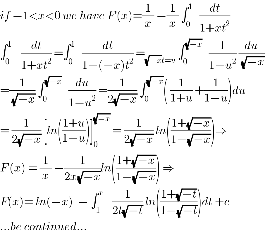 if −1<x<0 we have F^′ (x)=(1/x) −(1/x) ∫_0 ^1    (dt/(1+xt^2 ))  ∫_0 ^1     (dt/(1+xt^2 )) =∫_0 ^1    (dt/(1−(−x)t^2 )) =_((√(−x))t=u)  ∫_0 ^(√(−x))    (1/(1−u^2 )) (du/(√(−x)))  =(1/(√(−x))) ∫_0 ^(√(−x))    (du/(1−u^2 )) =(1/(2(√(−x)))) ∫_0 ^(√(−x)) ( (1/(1+u)) +(1/(1−u)))du  = (1/(2(√(−x)))) [ln(((1+u)/(1−u)))]_0 ^(√(−x))  = (1/(2(√(−x)))) ln(((1+(√(−x)))/(1−(√(−x)))))⇒  F^′ (x) = (1/x) −(1/(2x(√(−x))))ln(((1+(√(−x)))/(1−(√(−x))))) ⇒  F(x)= ln(−x)  − ∫_1 ^x     (1/(2t(√(−t)))) ln(((1+(√(−t)))/(1−(√(−t)))))dt +c  ...be continued...  