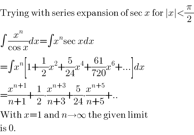 Trying with series expansion of sec x for ∣x∣<(π/2)  ∫ (x^n /(cos x))dx=∫x^n sec xdx  =∫x^n [1+(1/2)x^2 +(5/(24))x^4 +((61)/(720))x^6 +...]dx  =(x^(n+1) /(n+1))+(1/2)∙(x^(n+3) /(n+3))+(5/(24))∙(x^(n+5) /(n+5))+..  With x=1 and n→∞ the given limit  is 0.  