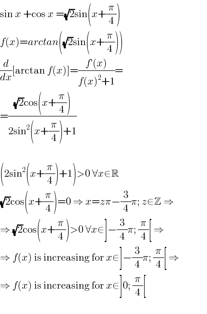 sin x +cos x =(√2)sin(x+(π/4))  f(x)=arctan((√2)sin(x+(π/4)))  (d/dx)[arctan f(x)]=((f′(x))/(f(x)^2 +1))=  =(((√2)cos(x+(π/4)))/(2sin^2 (x+(π/4))+1))    (2sin^2 (x+(π/4))+1)>0 ∀x∈R  (√2)cos(x+(π/4))=0 ⇒ x=zπ−(3/4)π; z∈Z ⇒  ⇒ (√2)cos(x+(π/4))>0 ∀x∈]−(3/4)π; (π/4)[ ⇒  ⇒ f(x) is increasing for x∈]−(3/4)π; (π/4)[ ⇒  ⇒ f(x) is increasing for x∈]0; (π/4)[    