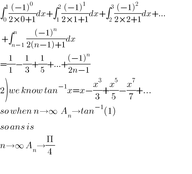 ∫_0 ^1 (((−1)^0 )/(2×0+1))dx+∫_1 ^2 (((−1)^1 )/(2×1+1))dx+∫_2 ^3 (((−1)^2 )/(2×2+1))dx+...   +∫_(n−1) ^n (((−1)^n )/(2(n−1)+1))dx  =(1/1)−(1/3)+(1/5)+...+(((−1)^n )/(2n−1))  2)we know tan^(−1) x=x−(x^3 /3)+(x^5 /5)−(x^7 /7)+...  so when n→∞  A_n →tan^(−1) (1)  so ans is   n→∞ A_n →(Π/4)    