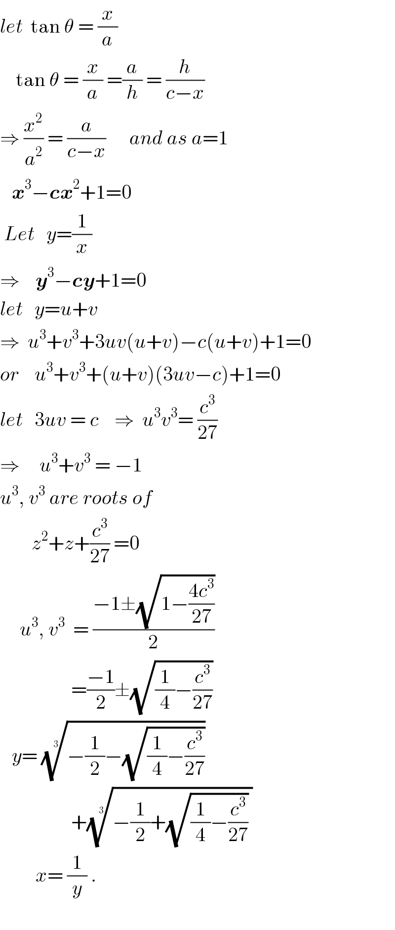 let  tan θ = (x/a)      tan θ = (x/a) =(a/h) = (h/(c−x))  ⇒ (x^2 /a^2 ) = (a/(c−x))      and as a=1     x^3 −cx^2 +1=0   Let   y=(1/x)       ⇒    y^3 −cy+1=0  let   y=u+v  ⇒  u^3 +v^3 +3uv(u+v)−c(u+v)+1=0  or    u^3 +v^3 +(u+v)(3uv−c)+1=0  let   3uv = c    ⇒  u^3 v^3 = (c^3 /(27))  ⇒     u^3 +v^3  = −1  u^3 , v^3  are roots of          z^2 +z+(c^3 /(27)) =0       u^3 , v^3   = ((−1±(√(1−((4c^3 )/(27)))))/2)                    =((−1)/2)±(√((1/4)−(c^3 /(27))))     y= ((−(1/2)−(√((1/4)−(c^3 /(27))))))^(1/3)                     +((−(1/2)+(√((1/4)−(c^3 /(27)))) ))^(1/3)            x= (1/y) .    