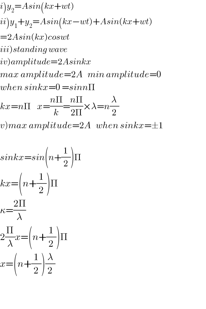 i)y_2 =Asin(kx+wt)  ii)y_1 +y_2 =Asin(kx−wt)+Asin(kx+wt)  =2Asin(kx)coswt  iii)standing wave  iv)amplitude=2Asinkx  max amplitude=2A   min amplitude=0  when sinkx=0 =sinnΠ  kx=nΠ    x=((nΠ)/k)=((nΠ)/(2Π))×λ=n(λ/2)  v)max amplitude=2A   when sinkx=±1    sinkx=sin(n+(1/2))Π  kx=(n+(1/2))Π  κ=((2Π)/λ)  2(Π/λ)x=(n+(1/2))Π  x=(n+(1/2))(λ/2)      