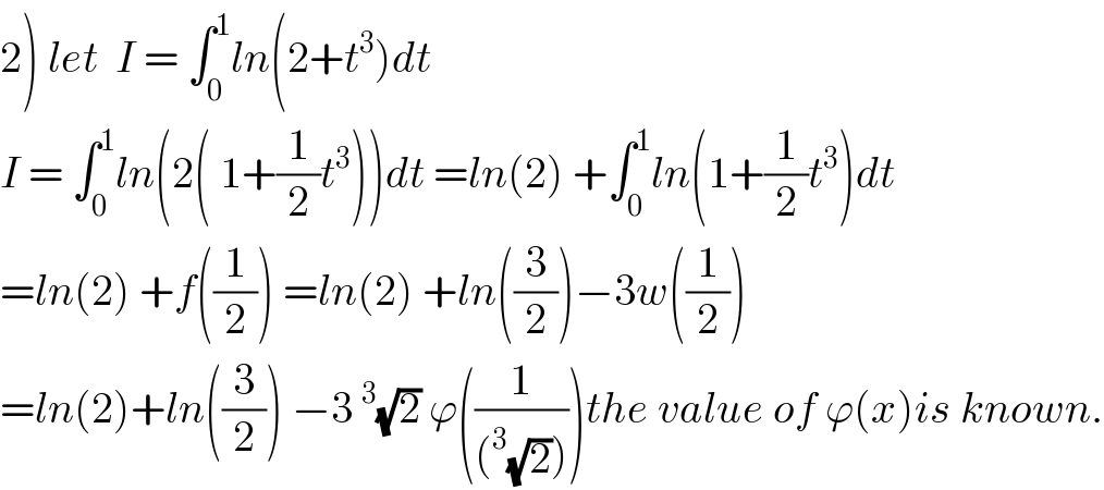 2) let  I = ∫_0 ^1 ln(2+t^3 )dt   I = ∫_0 ^1 ln(2( 1+(1/2)t^3 ))dt =ln(2) +∫_0 ^1 ln(1+(1/2)t^3 )dt  =ln(2) +f((1/2)) =ln(2) +ln((3/2))−3w((1/2))  =ln(2)+ln((3/2)) −3^3 (√2) ϕ((1/((^3 (√2)))))the value of ϕ(x)is known.  