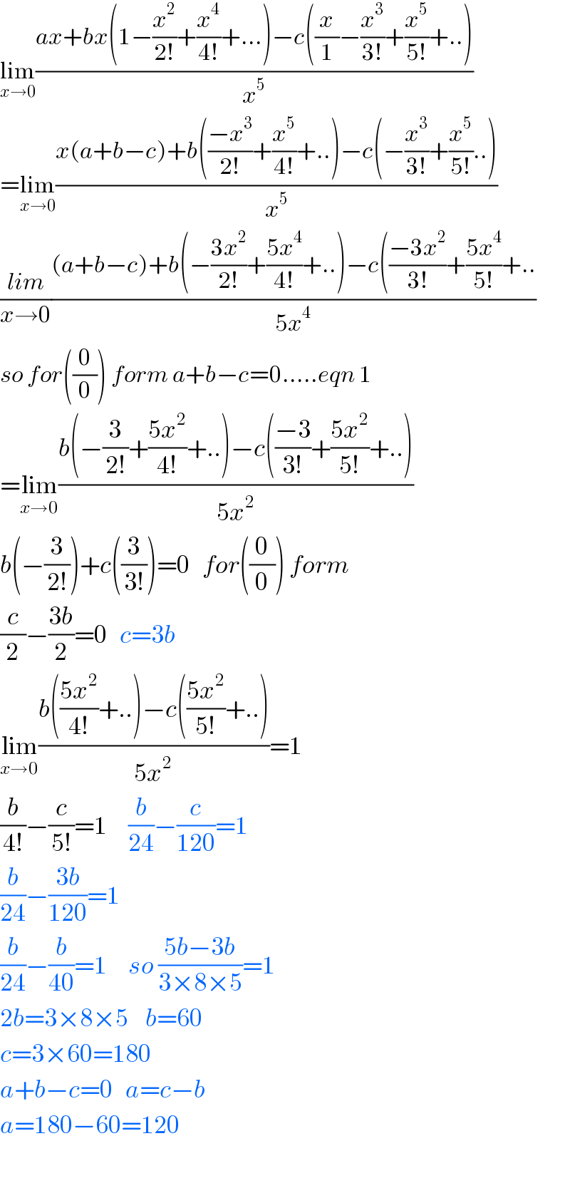 lim_(x→0) ((ax+bx(1−(x^2 /(2!))+(x^4 /(4!))+...)−c((x/1)−(x^3 /(3!))+(x^5 /(5!))+..))/x^5 )  =lim_(x→0) ((x(a+b−c)+b(((−x^3 )/(2!))+(x^5 /(4!))+..)−c(−(x^3 /(3!))+(x^5 /(5!))..))/x^5 )  ((lim)/(x→0))(((a+b−c)+b(−((3x^2 )/(2!))+((5x^4 )/(4!))+..)−c(((−3x^2 )/(3!))+((5x^4 )/(5!))+..)/(5x^4 ))  so for((0/0)) form a+b−c=0.....eqn 1  =lim_(x→0) ((b(−(3/(2!))+((5x^2 )/(4!))+..)−c(((−3)/(3!))+((5x^2 )/(5!))+..))/(5x^2 ))  b(−(3/(2!)))+c((3/(3!)))=0   for((0/0)) form  (c/2)−((3b)/2)=0   c=3b  lim_(x→0) ((b(((5x^2 )/(4!))+..)−c(((5x^2 )/(5!))+..))/(5x^2 ))=1    (b/(4!))−(c/(5!))=1     (b/(24))−(c/(120))=1  (b/(24))−((3b)/(120))=1     (b/(24))−(b/(40))=1     so ((5b−3b)/(3×8×5))=1    2b=3×8×5    b=60    c=3×60=180  a+b−c=0   a=c−b  a=180−60=120    