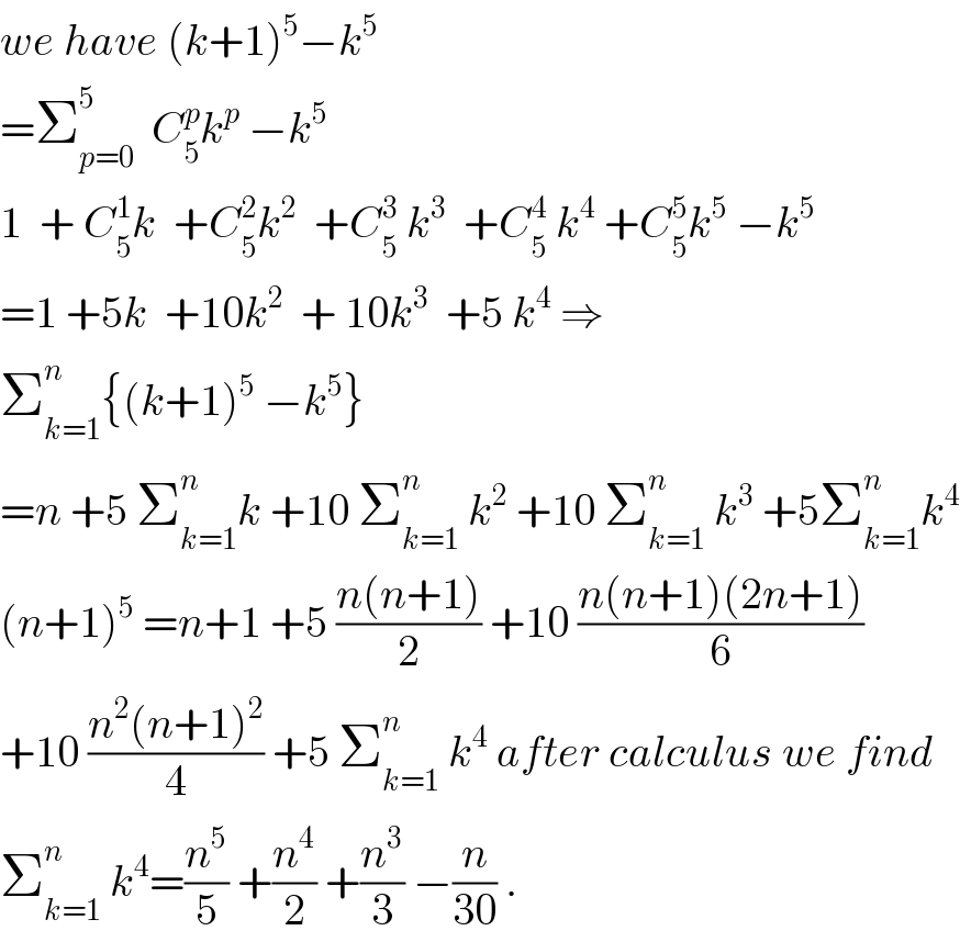 we have (k+1)^5 −k^5   =Σ_(p=0) ^5   C_5 ^p k^p  −k^5   1  + C_5 ^1 k  +C_5 ^2 k^2   +C_5 ^3  k^3   +C_5 ^4  k^4  +C_5 ^5 k^5  −k^5   =1 +5k  +10k^2   + 10k^3   +5 k^4  ⇒  Σ_(k=1) ^n {(k+1)^5  −k^5 }  =n +5 Σ_(k=1) ^n k +10 Σ_(k=1) ^n  k^2  +10 Σ_(k=1) ^n  k^3  +5Σ_(k=1) ^n k^4   (n+1)^5  =n+1 +5 ((n(n+1))/2) +10 ((n(n+1)(2n+1))/6)  +10 ((n^2 (n+1)^2 )/4) +5 Σ_(k=1) ^n  k^4  after calculus we find  Σ_(k=1) ^n  k^4 =(n^5 /5) +(n^4 /2) +(n^3 /3) −(n/(30)) .  