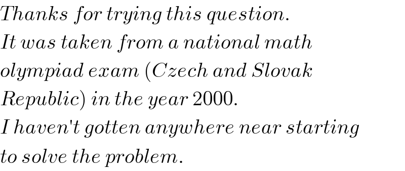 Thanks for trying this question.   It was taken from a national math  olympiad exam (Czech and Slovak  Republic) in the year 2000.   I haven′t gotten anywhere near starting  to solve the problem.   