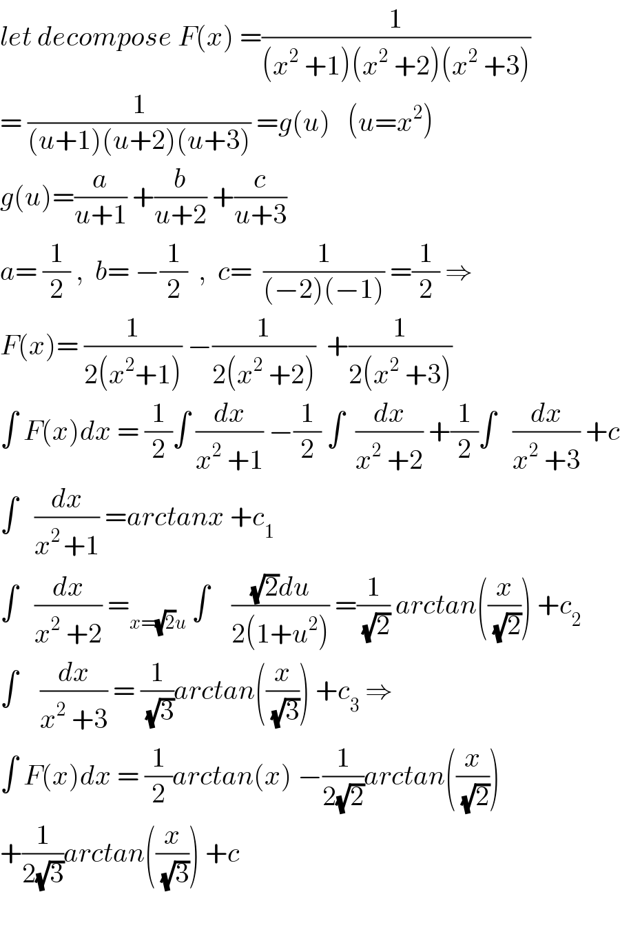 let decompose F(x) =(1/((x^2  +1)(x^2  +2)(x^2  +3)))  = (1/((u+1)(u+2)(u+3))) =g(u)   (u=x^2 )  g(u)=(a/(u+1)) +(b/(u+2)) +(c/(u+3))  a= (1/2) ,  b= −(1/2)  ,  c=  (1/((−2)(−1))) =(1/2) ⇒  F(x)= (1/(2(x^2 +1))) −(1/(2(x^2  +2)))  +(1/(2(x^2  +3)))  ∫ F(x)dx = (1/2)∫ (dx/(x^2  +1)) −(1/2) ∫  (dx/(x^2  +2)) +(1/2)∫   (dx/(x^2  +3)) +c  ∫   (dx/(x^(2 ) +1)) =arctanx +c_1   ∫   (dx/(x^2  +2)) =_(x=(√2)u)  ∫    (((√2)du)/(2(1+u^2 ))) =(1/(√2)) arctan((x/(√2))) +c_2   ∫    (dx/(x^2  +3)) = (1/(√3))arctan((x/(√3))) +c_3  ⇒  ∫ F(x)dx = (1/2)arctan(x) −(1/(2(√2)))arctan((x/(√2)))  +(1/(2(√3)))arctan((x/(√3))) +c     