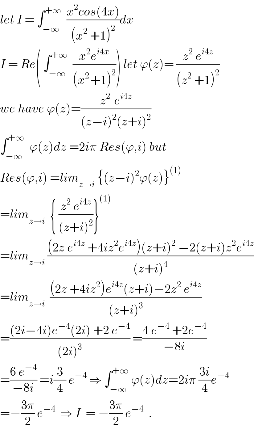 let I = ∫_(−∞) ^(+∞)   ((x^2 cos(4x))/((x^2  +1)^2 ))dx  I = Re( ∫_(−∞) ^(+∞)   ((x^2 e^(i4x) )/((x^(2 ) +1)^2 ))) let ϕ(z)= ((z^2  e^(i4z) )/((z^2  +1)^2 ))  we have ϕ(z)=((z^(2 )  e^(i4z) )/((z−i)^2 (z+i)^2 ))  ∫_(−∞) ^(+∞)   ϕ(z)dz =2iπ Res(ϕ,i) but  Res(ϕ,i) =lim_(z→i)  {(z−i)^2 ϕ(z)}^((1))   =lim_(z→i)   { ((z^2  e^(i4z) )/((z+i)^2 ))}^((1))   =lim_(z→i)  (((2z e^(i4z)  +4iz^2 e^(i4z) )(z+i)^2  −2(z+i)z^2 e^(i4z) )/((z+i)^4 ))  =lim_(z→i)   (((2z +4iz^2 )e^(i4z) (z+i)−2z^2  e^(i4z) )/((z+i)^3 ))  =(((2i−4i)e^(−4) (2i) +2 e^(−4) )/((2i)^3 )) =((4 e^(−4)  +2e^(−4) )/(−8i))  =((6 e^(−4) )/(−8i)) =i(3/4) e^(−4)  ⇒ ∫_(−∞) ^(+∞)  ϕ(z)dz=2iπ ((3i)/4)e^(−4)   =−((3π)/2) e^(−4)   ⇒ I  = −((3π)/2) e^(−4)   .  