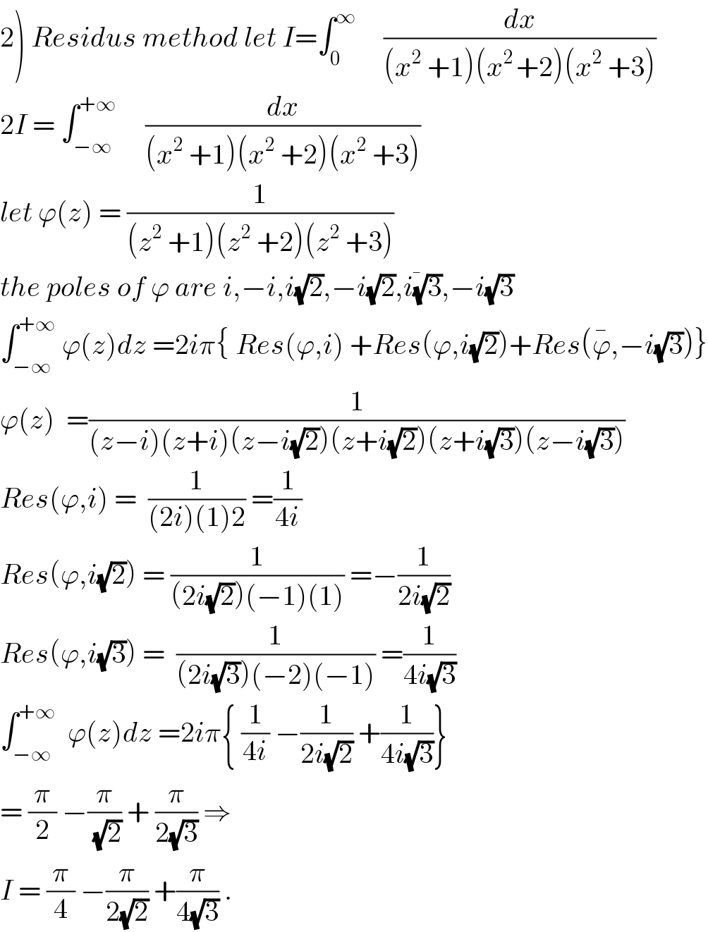 2) Residus method let I=∫_0 ^∞      (dx/((x^2  +1)(x^(2 ) +2)(x^2  +3)))  2I = ∫_(−∞) ^(+∞)      (dx/((x^2  +1)(x^2  +2)(x^2  +3)))  let ϕ(z) = (1/((z^2  +1)(z^2  +2)(z^2  +3)))  the poles of ϕ are i,−i,i(√2),−i(√2),i(3)^(1/�) ,−i(√3)  ∫_(−∞) ^(+∞)  ϕ(z)dz =2iπ{ Res(ϕ,i) +Res(ϕ,i(√2))+Res(ϕ^� ,−i(√3))}  ϕ(z)  =(1/((z−i)(z+i)(z−i(√2))(z+i(√2))(z+i(√3))(z−i(√3))))  Res(ϕ,i) =  (1/((2i)(1)2)) =(1/(4i))  Res(ϕ,i(√2)) = (1/((2i(√2))(−1)(1))) =−(1/(2i(√2)))  Res(ϕ,i(√3)) =  (1/((2i(√3))(−2)(−1))) =(1/(4i(√3)))  ∫_(−∞) ^(+∞)   ϕ(z)dz =2iπ{ (1/(4i)) −(1/(2i(√2))) +(1/(4i(√3)))}  = (π/2) −(π/(√2)) + (π/(2(√3))) ⇒  I = (π/4) −(π/(2(√2))) +(π/(4(√3))) .  