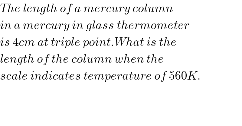 The length of a mercury column  in a mercury in glass thermometer  is 4cm at triple point.What is the  length of the column when the  scale indicates temperature of 560K.  