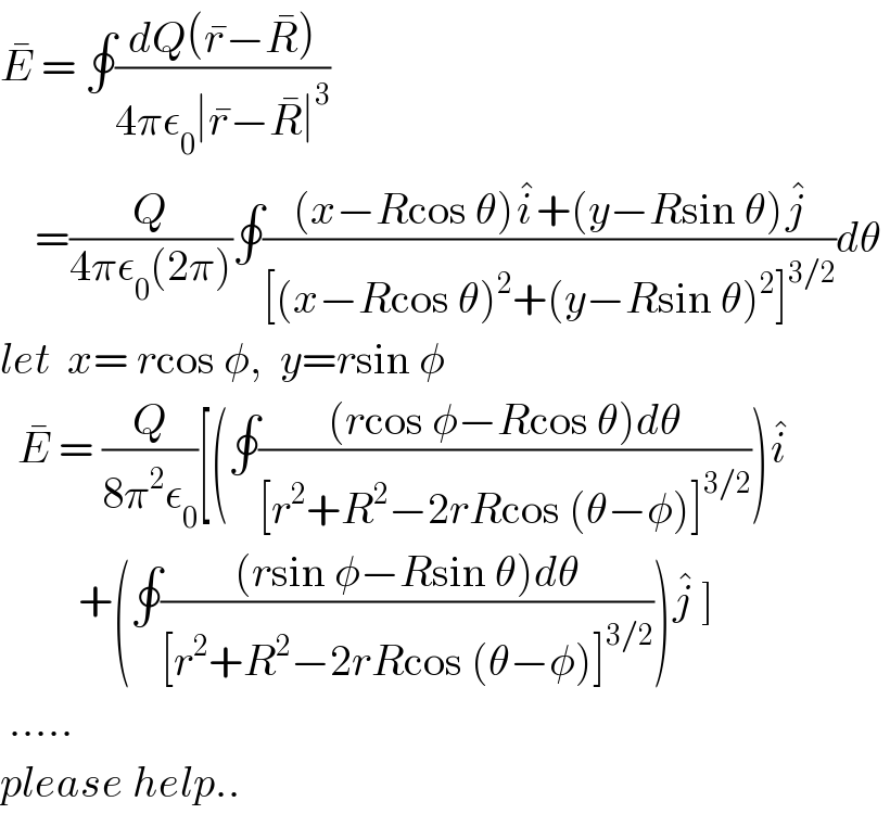 E^�  = ∮((dQ(r^� −R^� ))/(4πε_0 ∣r^� −R^� ∣^3 ))      =(Q/(4πε_0 (2π)))∮(((x−Rcos θ)i^� +(y−Rsin θ)j^� )/([(x−Rcos θ)^2 +(y−Rsin θ)^2 ]^(3/2) ))dθ   let  x= rcos φ,  y=rsin φ    E^�  = (Q/(8π^2 ε_0 ))[(∮(((rcos φ−Rcos θ)dθ)/([r^2 +R^2 −2rRcos (θ−φ)]^(3/2) )))i^�            +(∮(((rsin φ−Rsin θ)dθ)/([r^2 +R^2 −2rRcos (θ−φ)]^(3/2) )))j^�  ]   .....  please help..  