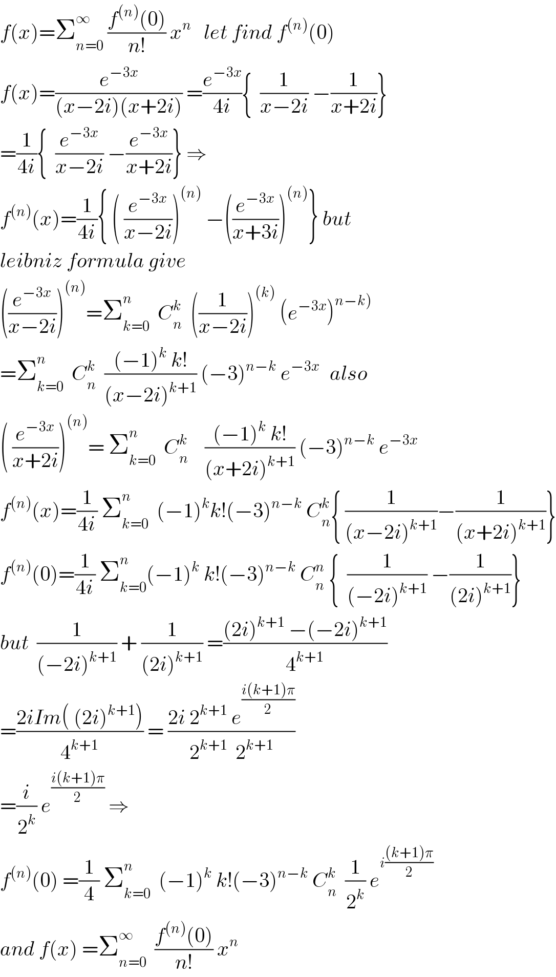 f(x)=Σ_(n=0) ^∞  ((f^((n)) (0))/(n!)) x^n    let find f^((n)) (0)  f(x)=(e^(−3x) /((x−2i)(x+2i))) =(e^(−3x) /(4i)){  (1/(x−2i)) −(1/(x+2i))}  =(1/(4i)){  (e^(−3x) /(x−2i)) −(e^(−3x) /(x+2i))} ⇒  f^((n)) (x)=(1/(4i)){ ( (e^(−3x) /(x−2i)))^((n))  −((e^(−3x) /(x+3i)))^((n)) } but  leibniz formula give  ((e^(−3x) /(x−2i)))^((n)) =Σ_(k=0) ^n   C_n ^k   ((1/(x−2i)))^((k))  (e^(−3x) )^(n−k))   =Σ_(k=0) ^n   C_n ^k   (((−1)^k  k!)/((x−2i)^(k+1) )) (−3)^(n−k)  e^(−3x )   also  ( (e^(−3x) /(x+2i)))^((n)) = Σ_(k=0) ^n   C_n ^k     (((−1)^k  k!)/((x+2i)^(k+1) )) (−3)^(n−k)  e^(−3x)   f^((n)) (x)=(1/(4i)) Σ_(k=0) ^n   (−1)^k k!(−3)^(n−k)  C_n ^k { (1/((x−2i)^(k+1) ))−(1/((x+2i)^(k+1) ))}  f^((n)) (0)=(1/(4i)) Σ_(k=0) ^n (−1)^k  k!(−3)^(n−k)  C_n ^n  {  (1/((−2i)^(k+1) )) −(1/((2i)^(k+1) ))}  but  (1/((−2i)^(k+1) )) + (1/((2i)^(k+1) )) =(((2i)^(k+1)  −(−2i)^(k+1) )/4^(k+1) )  =((2iIm( (2i)^(k+1) ))/4^(k+1) ) = ((2i 2^(k+1)  e^((i(k+1)π)/2) )/(2^(k+1)   2^(k+1) ))  =(i/2^k ) e^((i(k+1)π)/2)  ⇒  f^((n)) (0) =(1/4) Σ_(k=0) ^n   (−1)^k  k!(−3)^(n−k)  C_n ^k   (1/2^k ) e^(i(((k+1)π)/2))   and f(x) =Σ_(n=0) ^∞   ((f^((n)) (0))/(n!)) x^n   