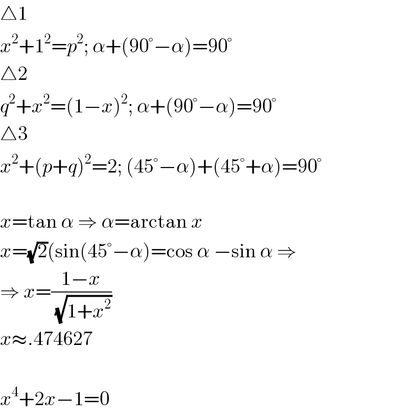 △1  x^2 +1^2 =p^2 ; α+(90°−α)=90°  △2  q^2 +x^2 =(1−x)^2 ; α+(90°−α)=90°  △3  x^2 +(p+q)^2 =2; (45°−α)+(45°+α)=90°    x=tan α ⇒ α=arctan x  x=(√2)(sin(45°−α)=cos α −sin α ⇒  ⇒ x=((1−x)/(√(1+x^2 )))  x≈.474627    x^4 +2x−1=0  