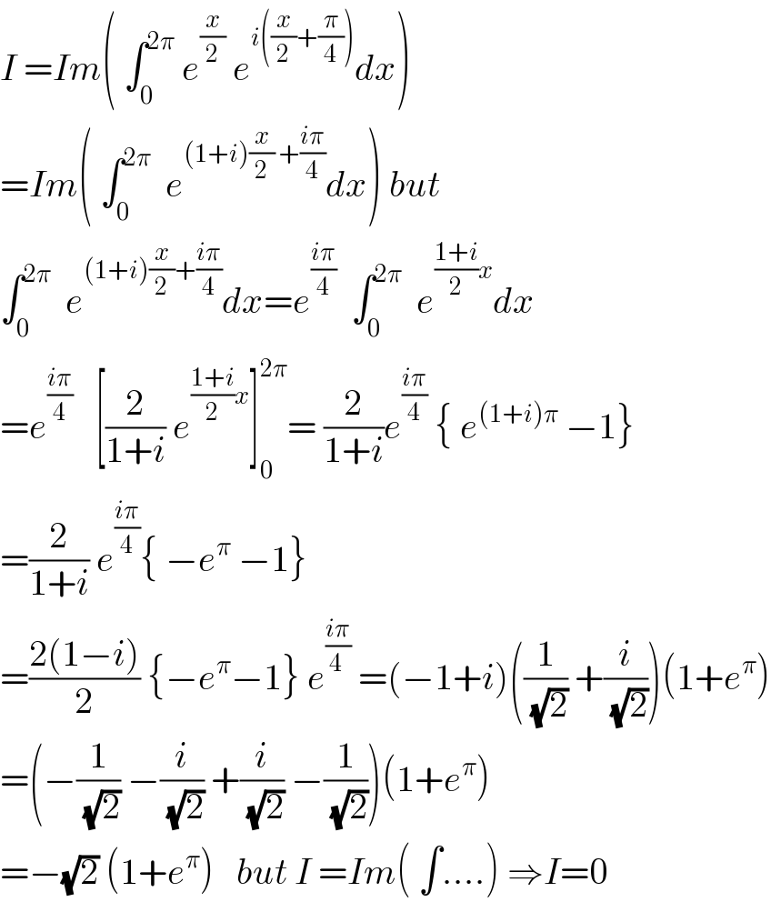I =Im( ∫_0 ^(2π)  e^(x/2)  e^(i((x/2)+(π/4))) dx)  =Im( ∫_0 ^(2π)   e^((1+i)(x/2) +((iπ)/4)) dx) but  ∫_0 ^(2π)   e^((1+i)(x/2)+((iπ)/4)) dx=e^((iπ)/4)   ∫_0 ^(2π)   e^(((1+i)/2)x) dx  =e^((iπ)/4)    [(2/(1+i)) e^(((1+i)/2)x) ]_0 ^(2π) = (2/(1+i))e^((iπ)/4)  { e^((1+i)π)  −1}  =(2/(1+i)) e^((iπ)/4) { −e^π  −1}  =((2(1−i))/2) {−e^π −1} e^((iπ)/(4 ))  =(−1+i)((1/(√2)) +(i/(√2)))(1+e^π )  =(−(1/(√2)) −(i/(√2)) +(i/(√2)) −(1/(√2)))(1+e^π )  =−(√2) (1+e^π )   but I =Im( ∫....) ⇒I=0  